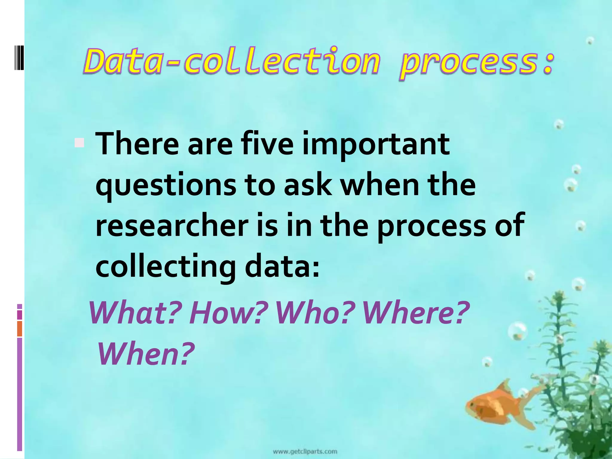 There are five important 
questions to ask when the 
researcher is in the process of 
collecting data: 
What? How? Who? Where? 
When? 
 