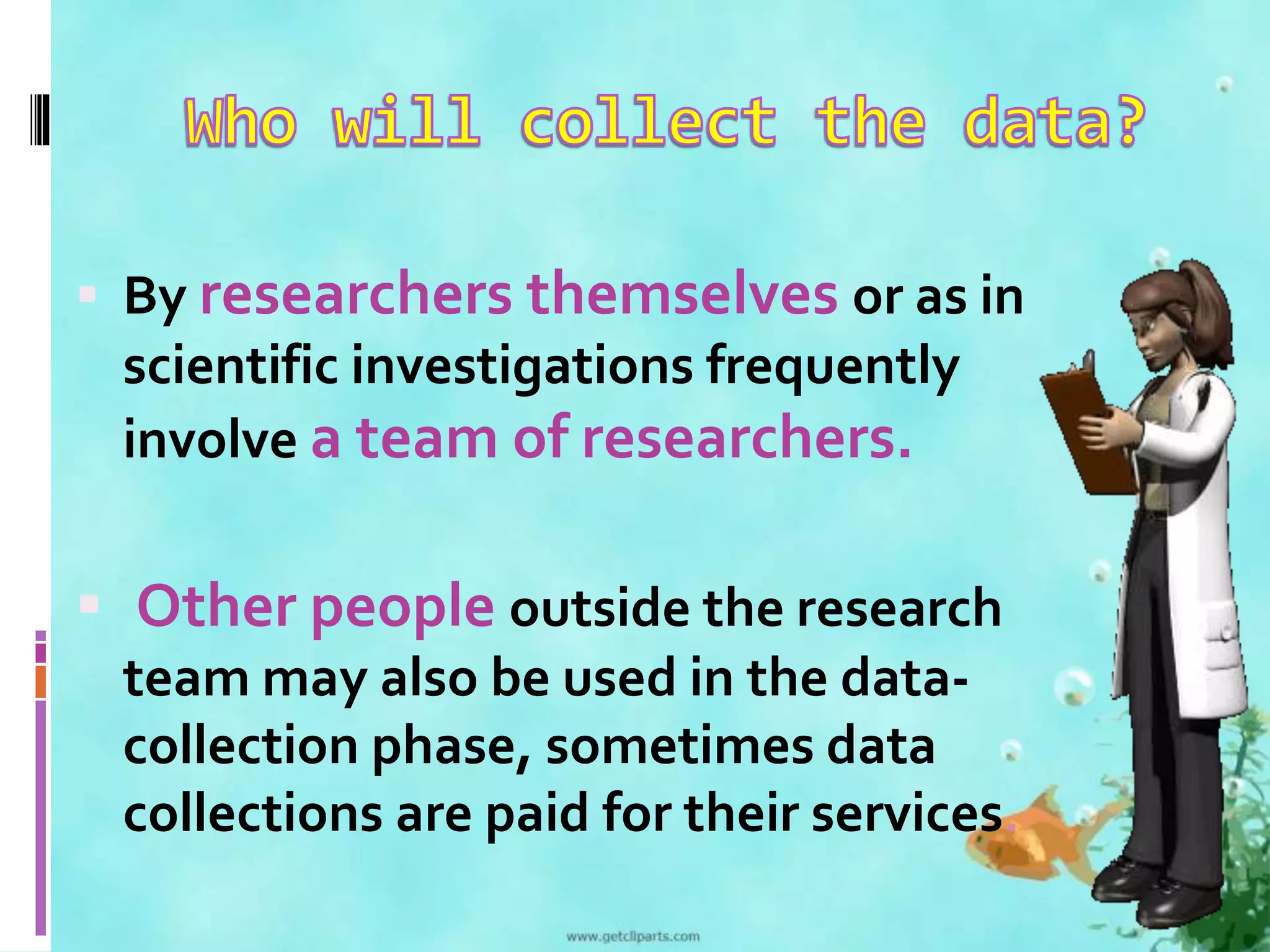 By researchers themselves or as in 
scientific investigations frequently 
involve a team of researchers. 
 Other people outside the research 
team may also be used in the data-collection 
phase, sometimes data 
collections are paid for their services. 
 