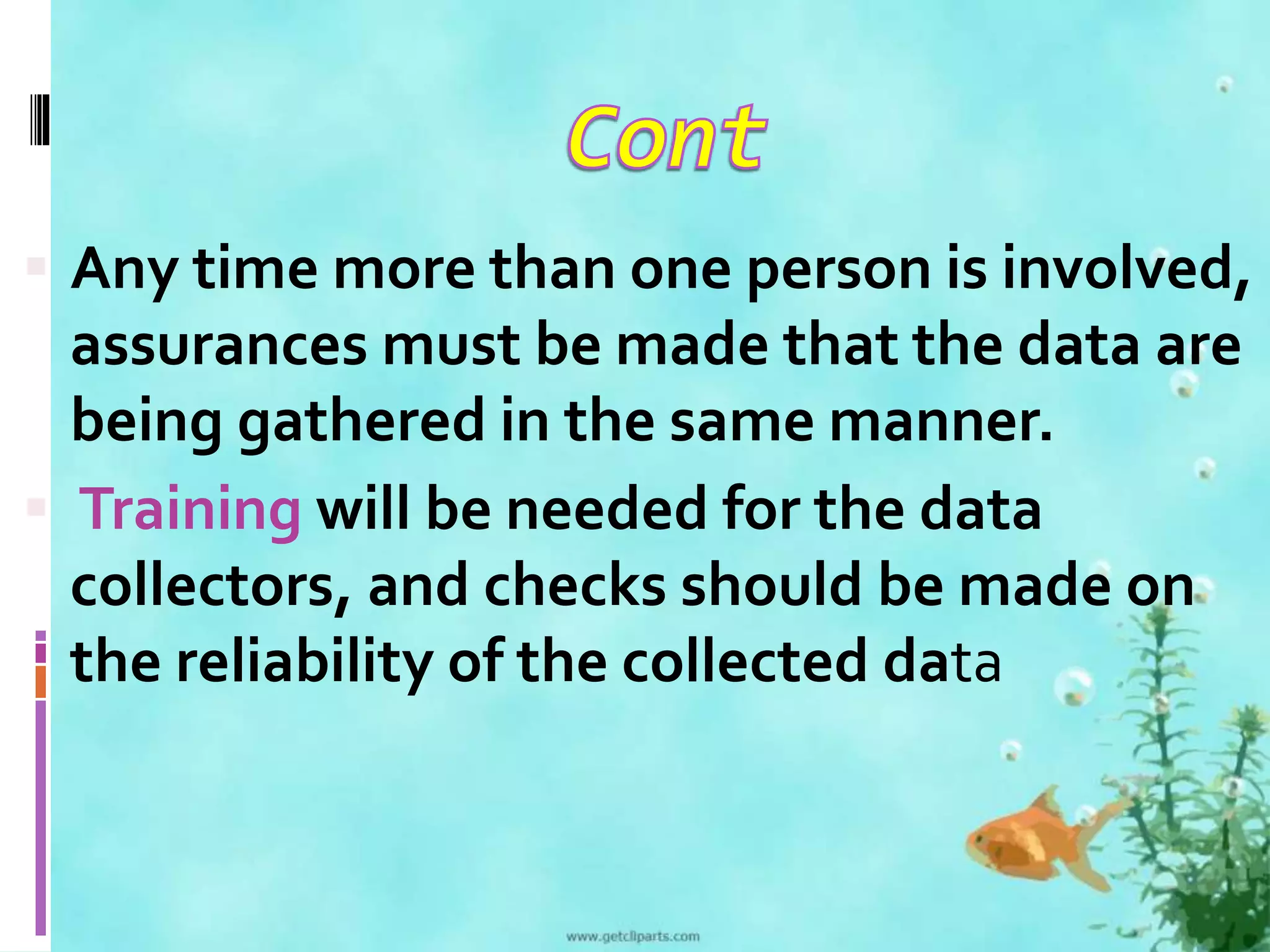  Any time more than one person is involved, 
assurances must be made that the data are 
being gathered in the same manner. 
 Training will be needed for the data 
collectors, and checks should be made on 
the reliability of the collected data 
 