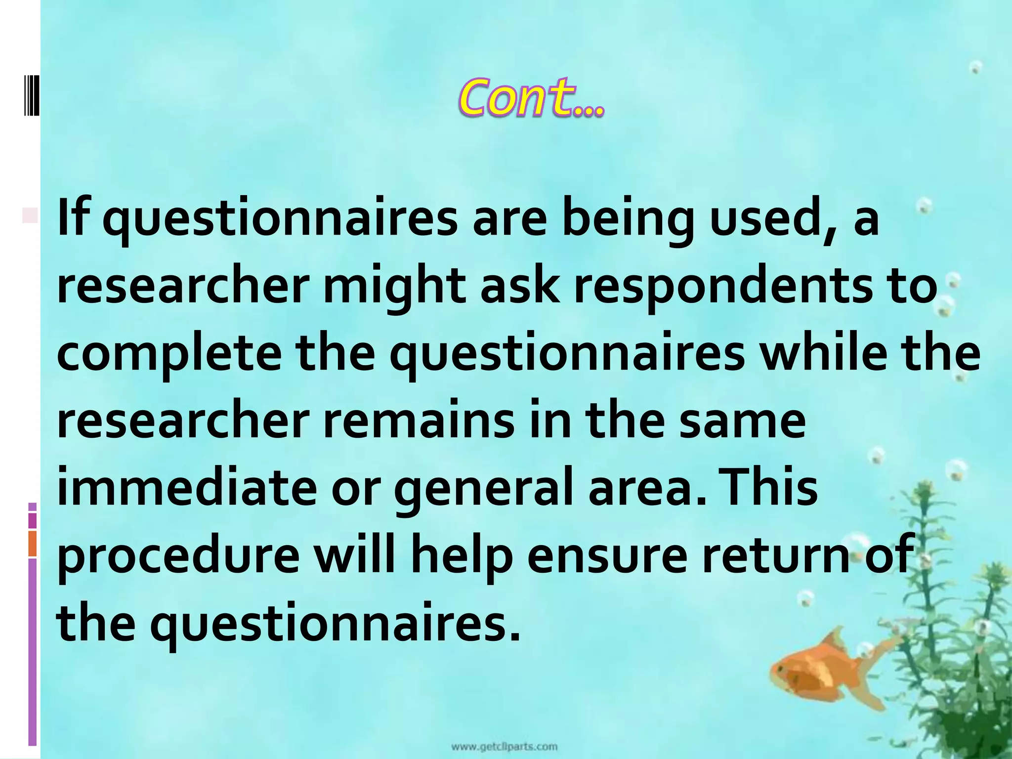  If questionnaires are being used, a 
researcher might ask respondents to 
complete the questionnaires while the 
researcher remains in the same 
immediate or general area. This 
procedure will help ensure return of 
the questionnaires. 
 