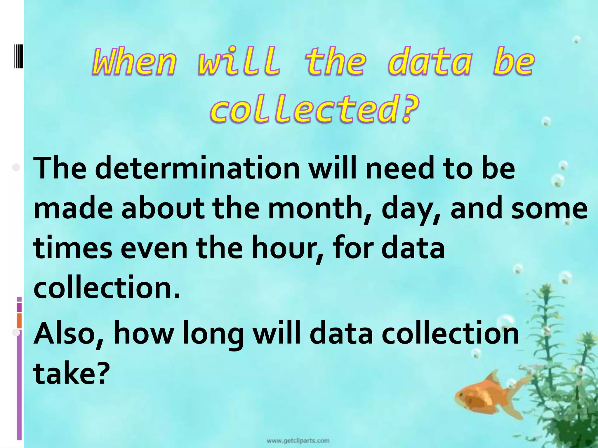 • The determination will need to be 
made about the month, day, and some 
times even the hour, for data 
collection. 
• Also, how long will data collection 
take? 
 