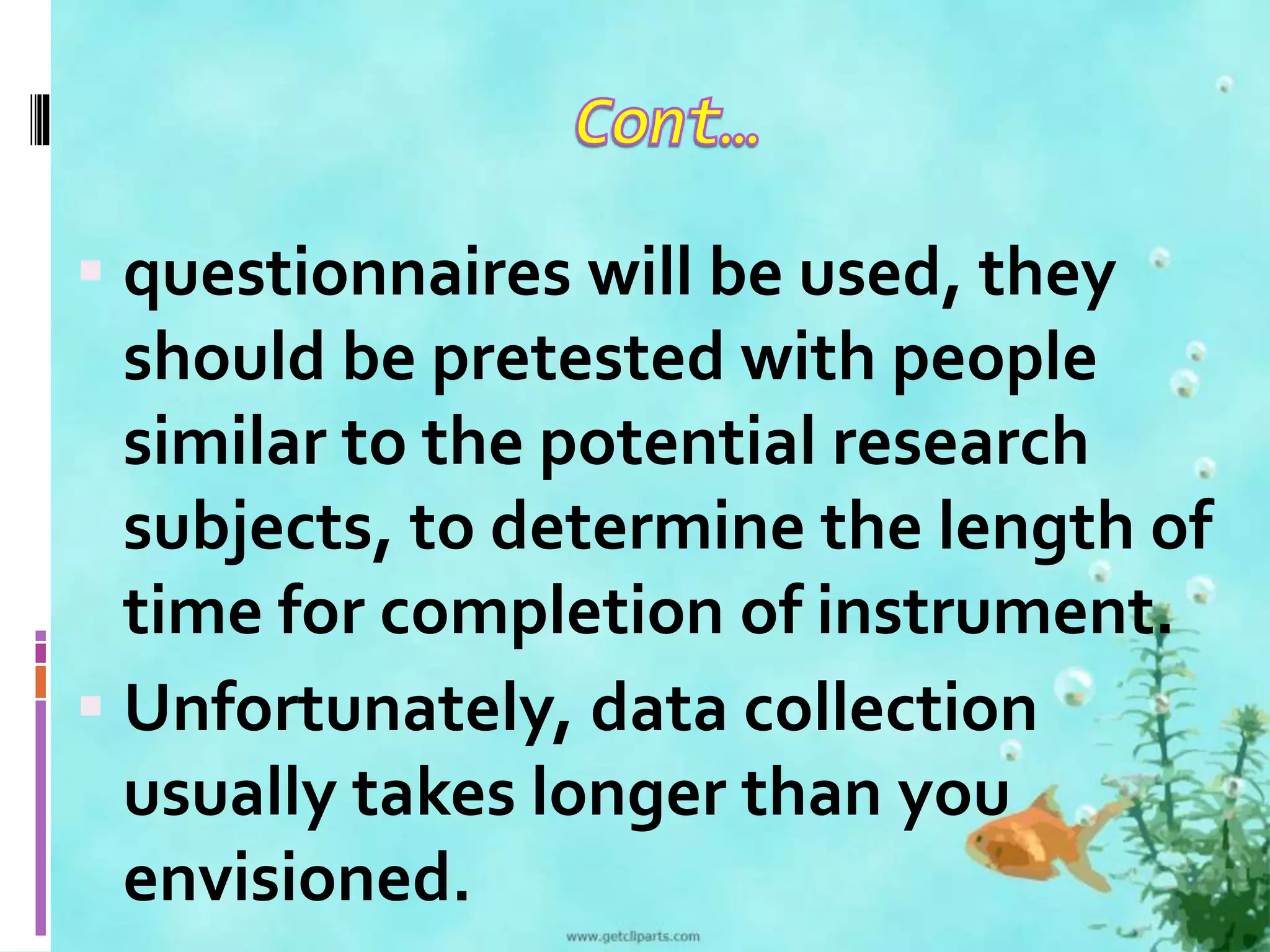 questionnaires will be used, they 
should be pretested with people 
similar to the potential research 
subjects, to determine the length of 
time for completion of instrument. 
 Unfortunately, data collection 
usually takes longer than you 
envisioned. 
 