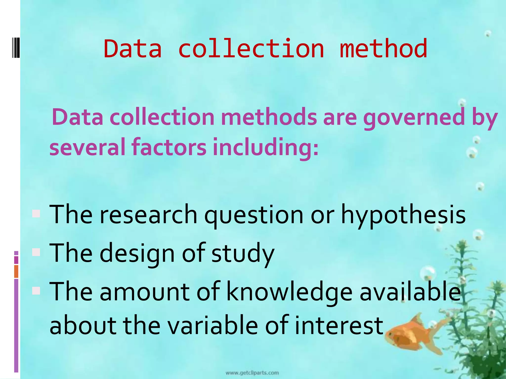 Data collection method 
Data collection methods are governed by 
several factors including: 
 The research question or hypothesis 
 The design of study 
 The amount of knowledge available 
about the variable of interest 
 