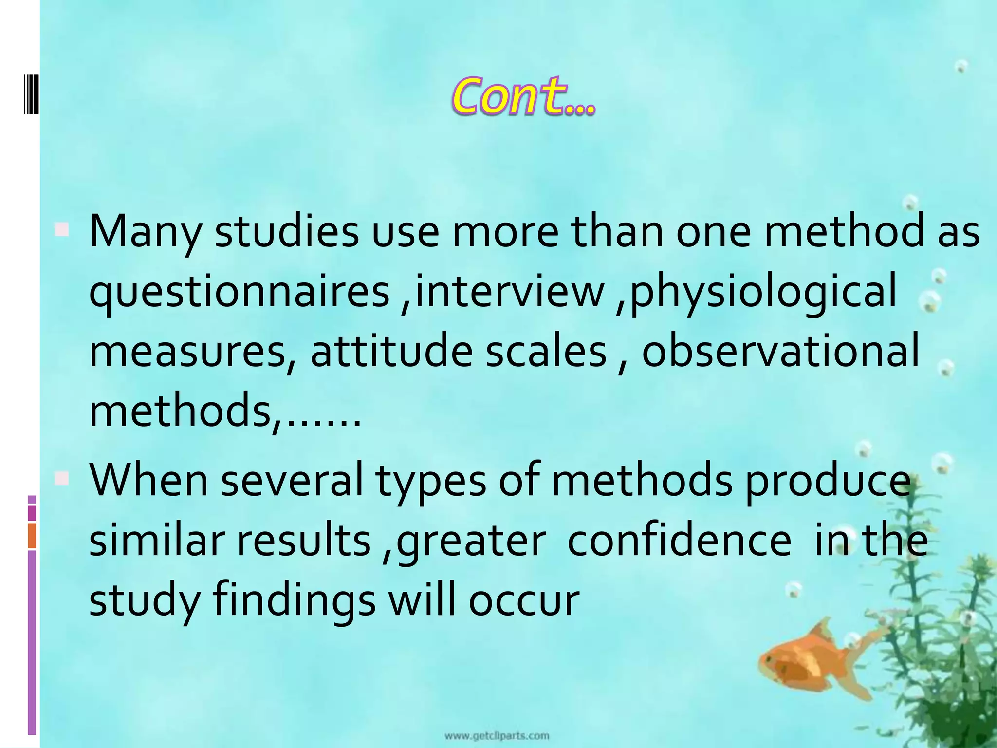  Many studies use more than one method as 
questionnaires ,interview ,physiological 
measures, attitude scales , observational 
methods,…… 
 When several types of methods produce 
similar results ,greater confidence in the 
study findings will occur 
 