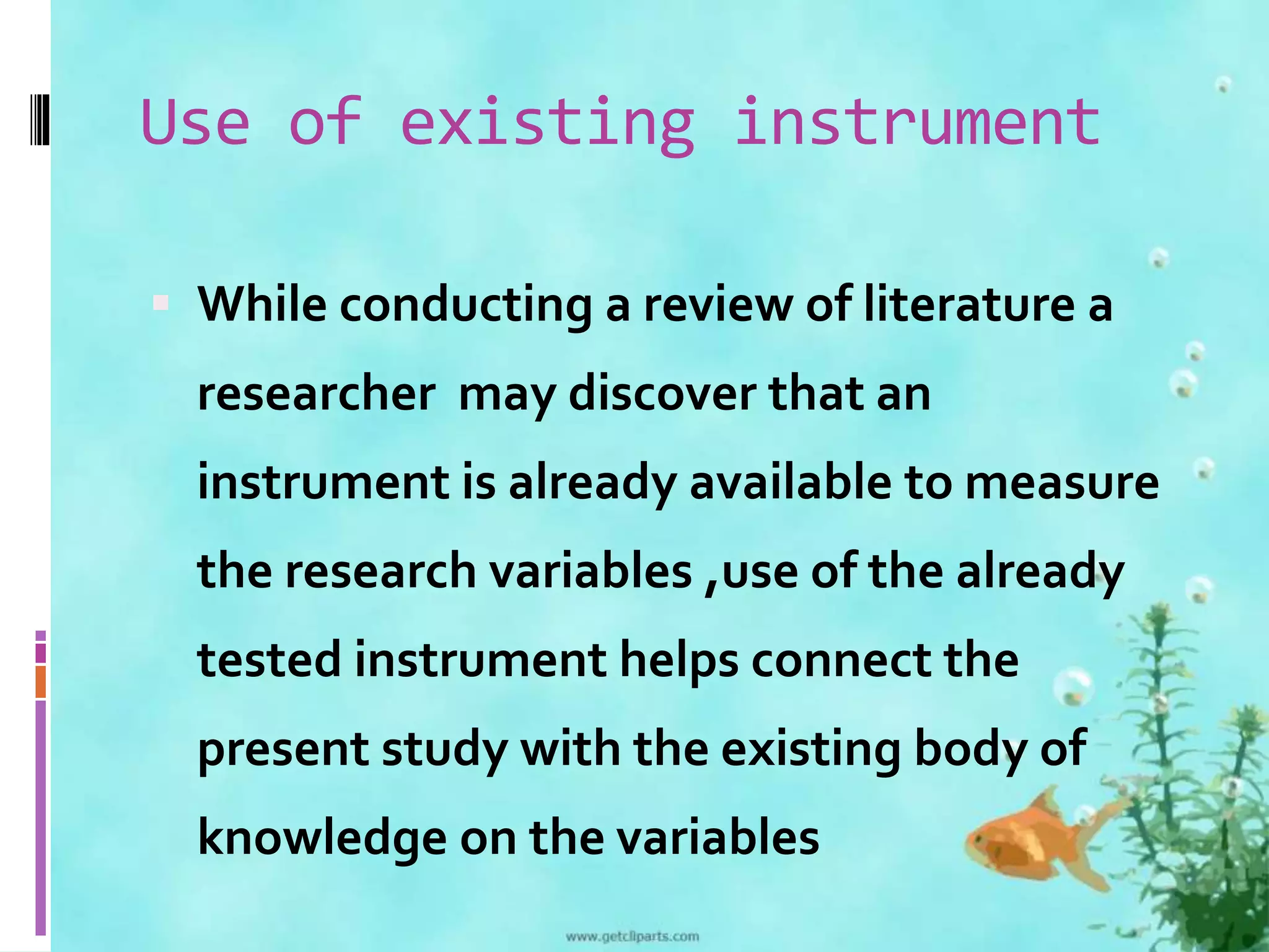 Use of existing instrument 
 While conducting a review of literature a 
researcher may discover that an 
instrument is already available to measure 
the research variables ,use of the already 
tested instrument helps connect the 
present study with the existing body of 
knowledge on the variables 
 