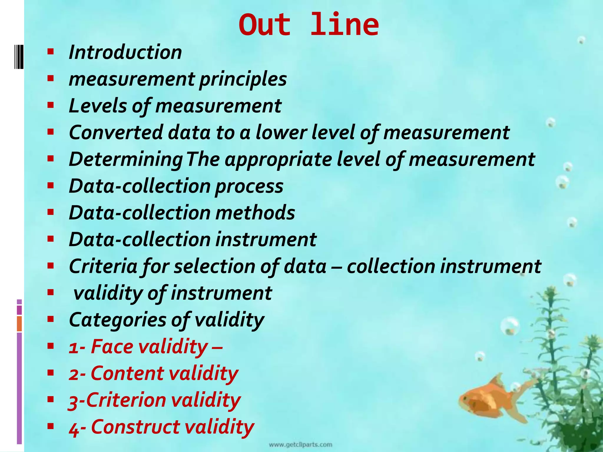 Out line 
 Introduction 
 measurement principles 
 Levels of measurement 
 Converted data to a lower level of measurement 
 Determining The appropriate level of measurement 
 Data-collection process 
 Data-collection methods 
 Data-collection instrument 
 Criteria for selection of data – collection instrument 
 validity of instrument 
 Categories of validity 
 1- Face validity – 
 2- Content validity 
 3-Criterion validity 
 4- Construct validity 
 