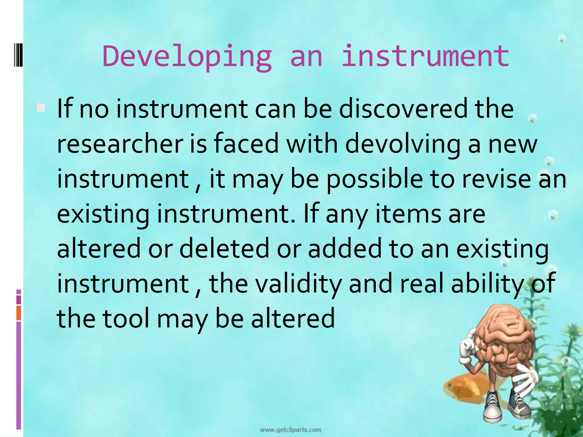 Developing an instrument 
 If no instrument can be discovered the 
researcher is faced with devolving a new 
instrument , it may be possible to revise an 
existing instrument. If any items are 
altered or deleted or added to an existing 
instrument , the validity and real ability of 
the tool may be altered 
 