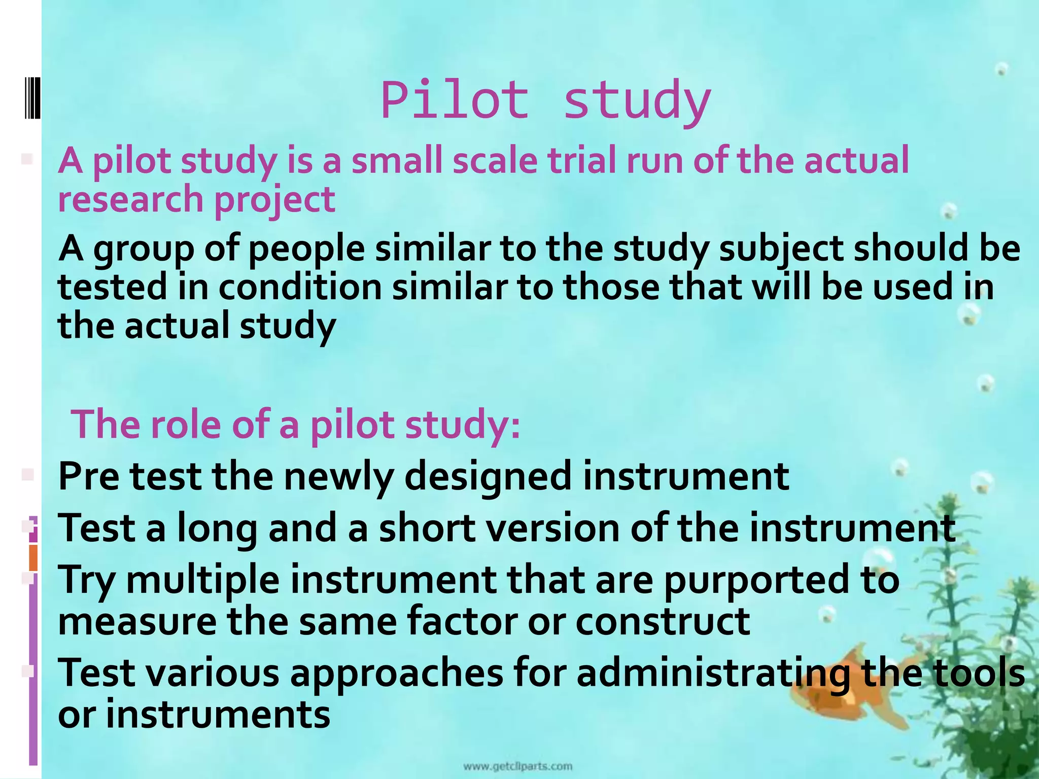 Pilot study 
 A pilot study is a small scale trial run of the actual 
research project 
A group of people similar to the study subject should be 
tested in condition similar to those that will be used in 
the actual study 
The role of a pilot study: 
 Pre test the newly designed instrument 
 Test a long and a short version of the instrument 
 Try multiple instrument that are purported to 
measure the same factor or construct 
 Test various approaches for administrating the tools 
or instruments 
 