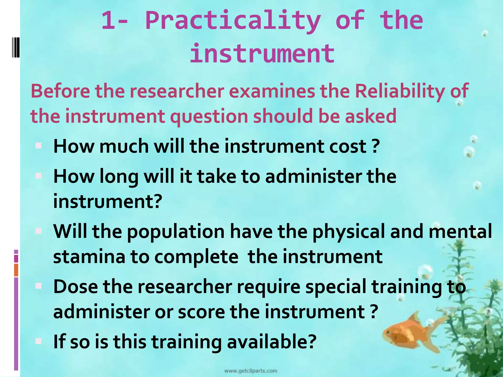 1- Practicality of the 
instrument 
Before the researcher examines the Reliability of 
the instrument question should be asked 
 How much will the instrument cost ? 
 How long will it take to administer the 
instrument? 
 Will the population have the physical and mental 
stamina to complete the instrument 
 Dose the researcher require special training to 
administer or score the instrument ? 
 If so is this training available? 
 