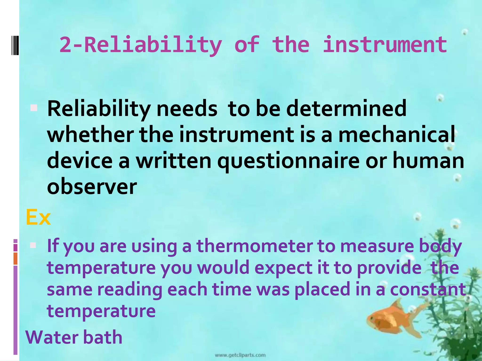 2-Reliability of the instrument 
 Reliability needs to be determined 
whether the instrument is a mechanical 
device a written questionnaire or human 
observer 
Ex 
 If you are using a thermometer to measure body 
temperature you would expect it to provide the 
same reading each time was placed in a constant 
temperature 
Water bath 
 