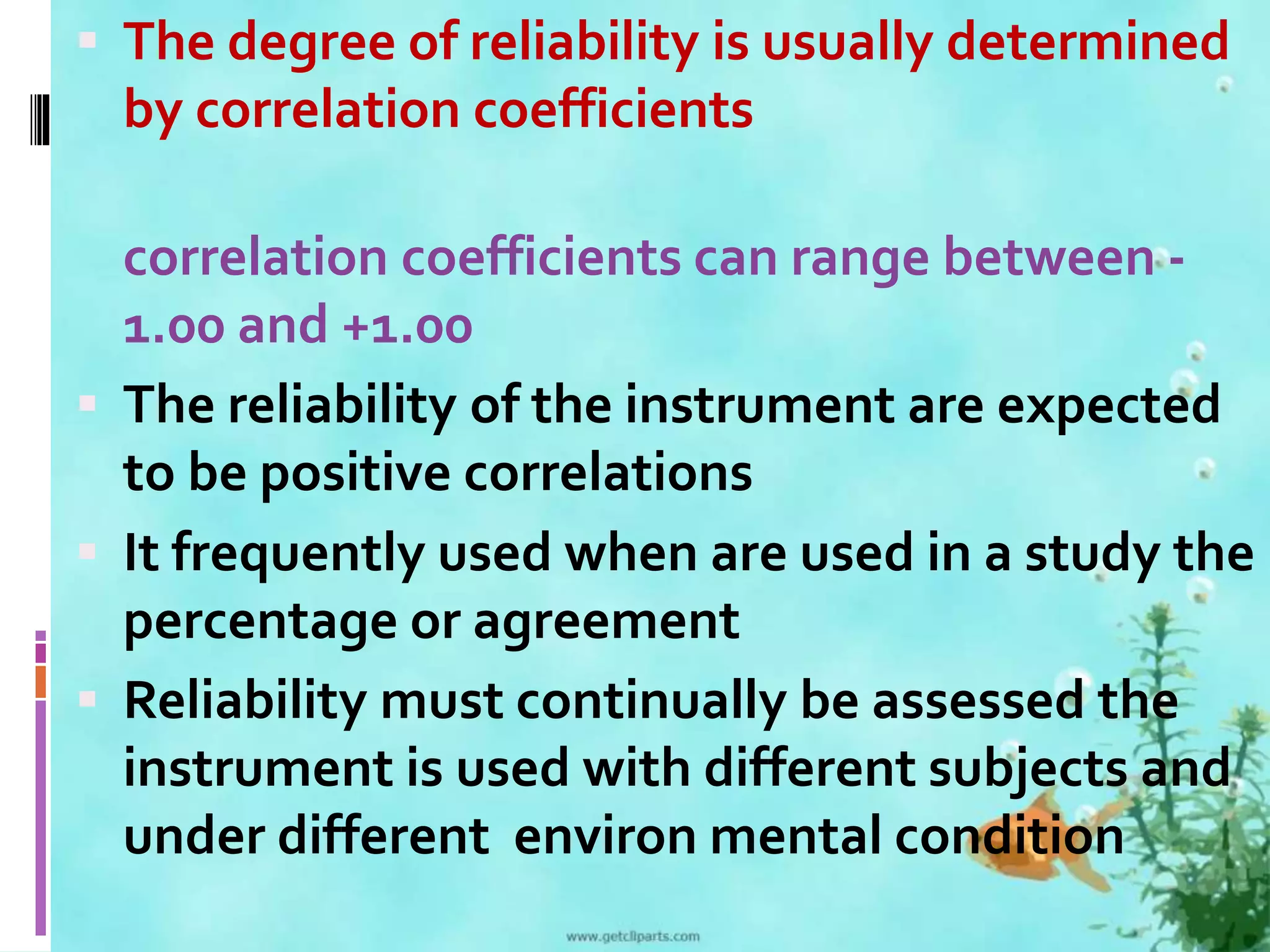  The degree of reliability is usually determined 
by correlation coefficients 
correlation coefficients can range between - 
1.00 and +1.00 
 The reliability of the instrument are expected 
to be positive correlations 
 It frequently used when are used in a study the 
percentage or agreement 
 Reliability must continually be assessed the 
instrument is used with different subjects and 
under different environ mental condition 
 