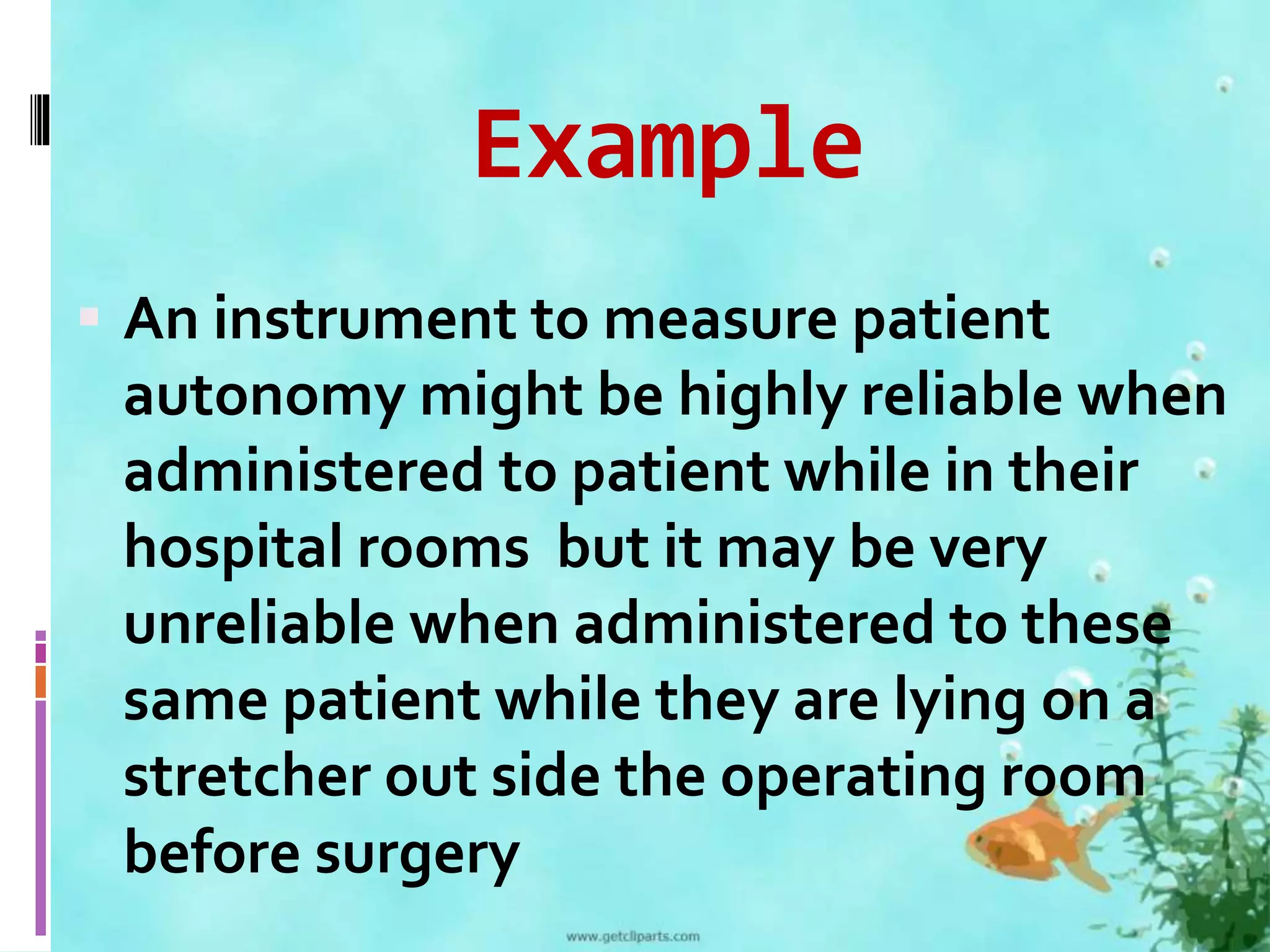 Example 
 An instrument to measure patient 
autonomy might be highly reliable when 
administered to patient while in their 
hospital rooms but it may be very 
unreliable when administered to these 
same patient while they are lying on a 
stretcher out side the operating room 
before surgery 
 