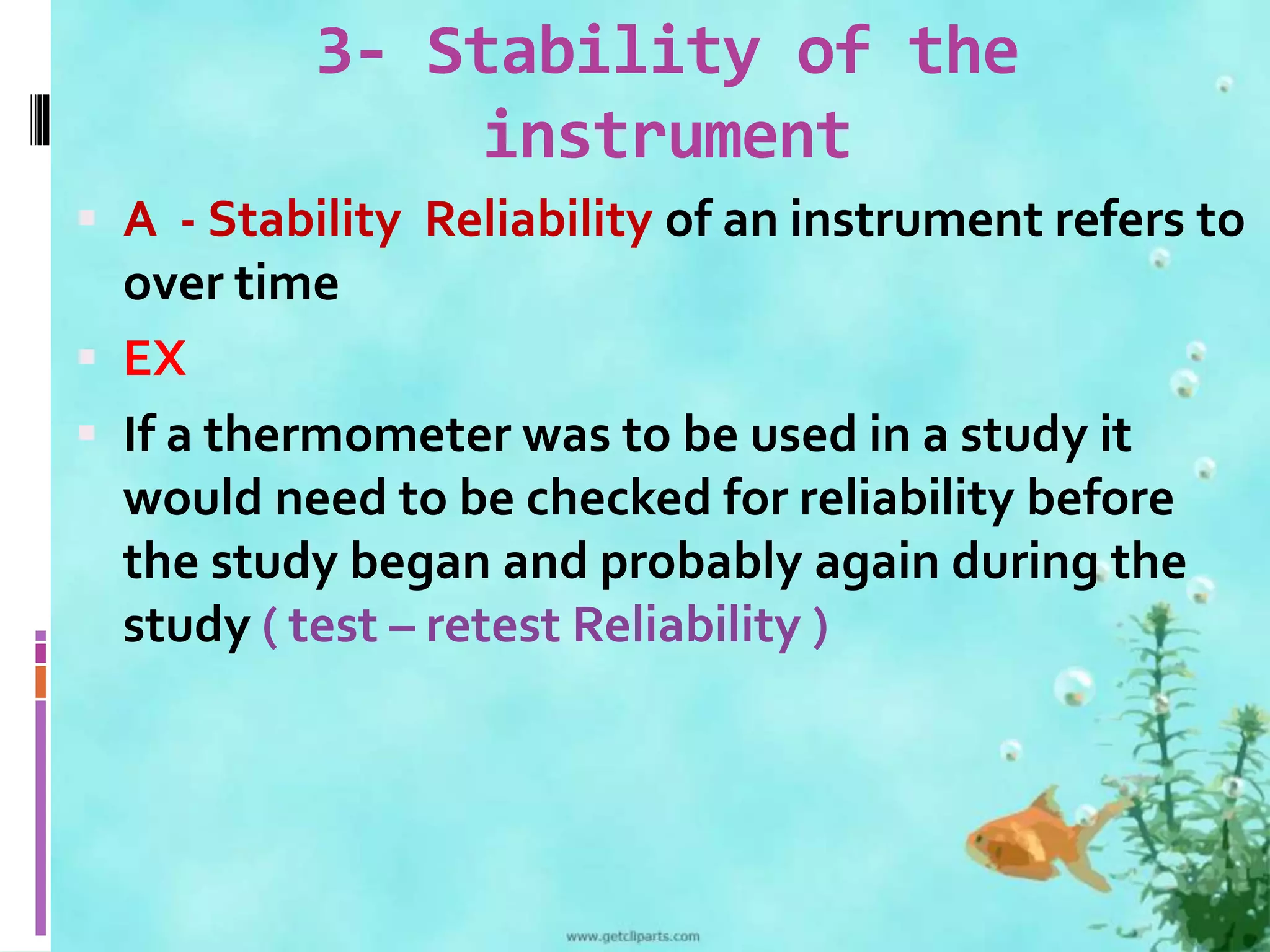3- Stability of the 
instrument 
 A - Stability Reliability of an instrument refers to 
over time 
 EX 
 If a thermometer was to be used in a study it 
would need to be checked for reliability before 
the study began and probably again during the 
study ( test – retest Reliability ) 
 