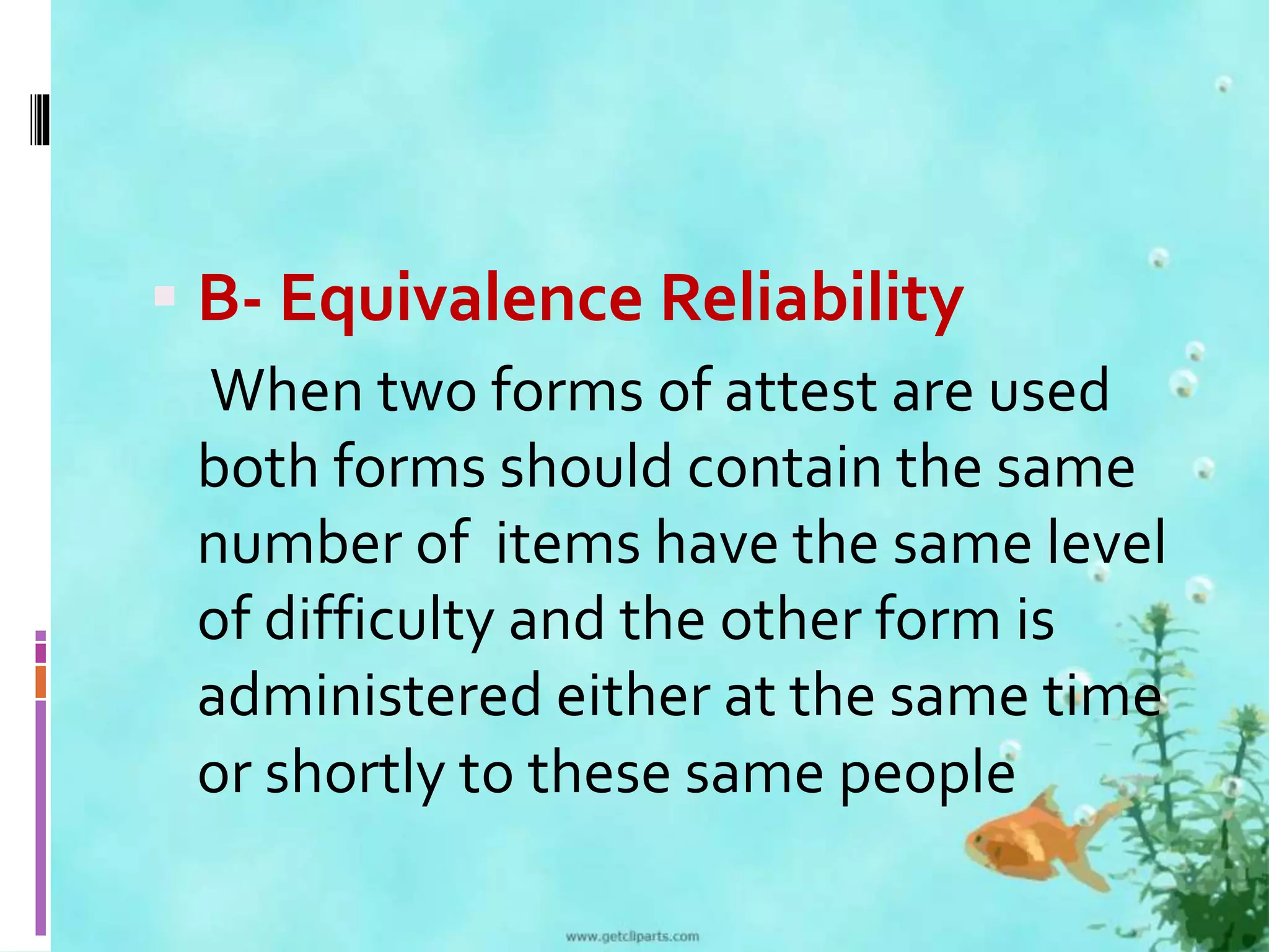  B- Equivalence Reliability 
When two forms of attest are used 
both forms should contain the same 
number of items have the same level 
of difficulty and the other form is 
administered either at the same time 
or shortly to these same people 
 
