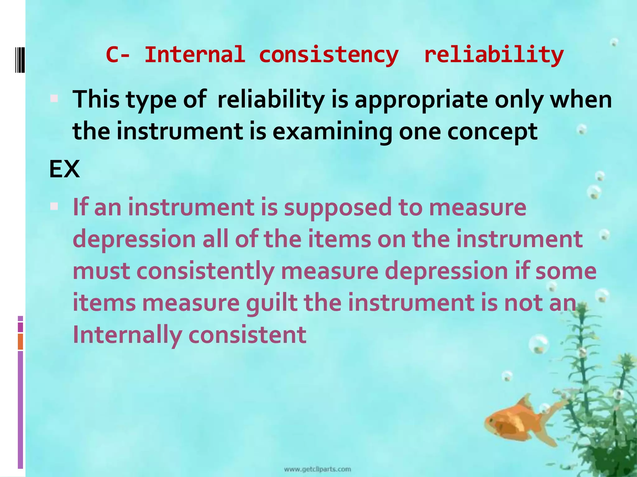 C- Internal consistency reliability 
 This type of reliability is appropriate only when 
the instrument is examining one concept 
EX 
 If an instrument is supposed to measure 
depression all of the items on the instrument 
must consistently measure depression if some 
items measure guilt the instrument is not an 
Internally consistent 
 