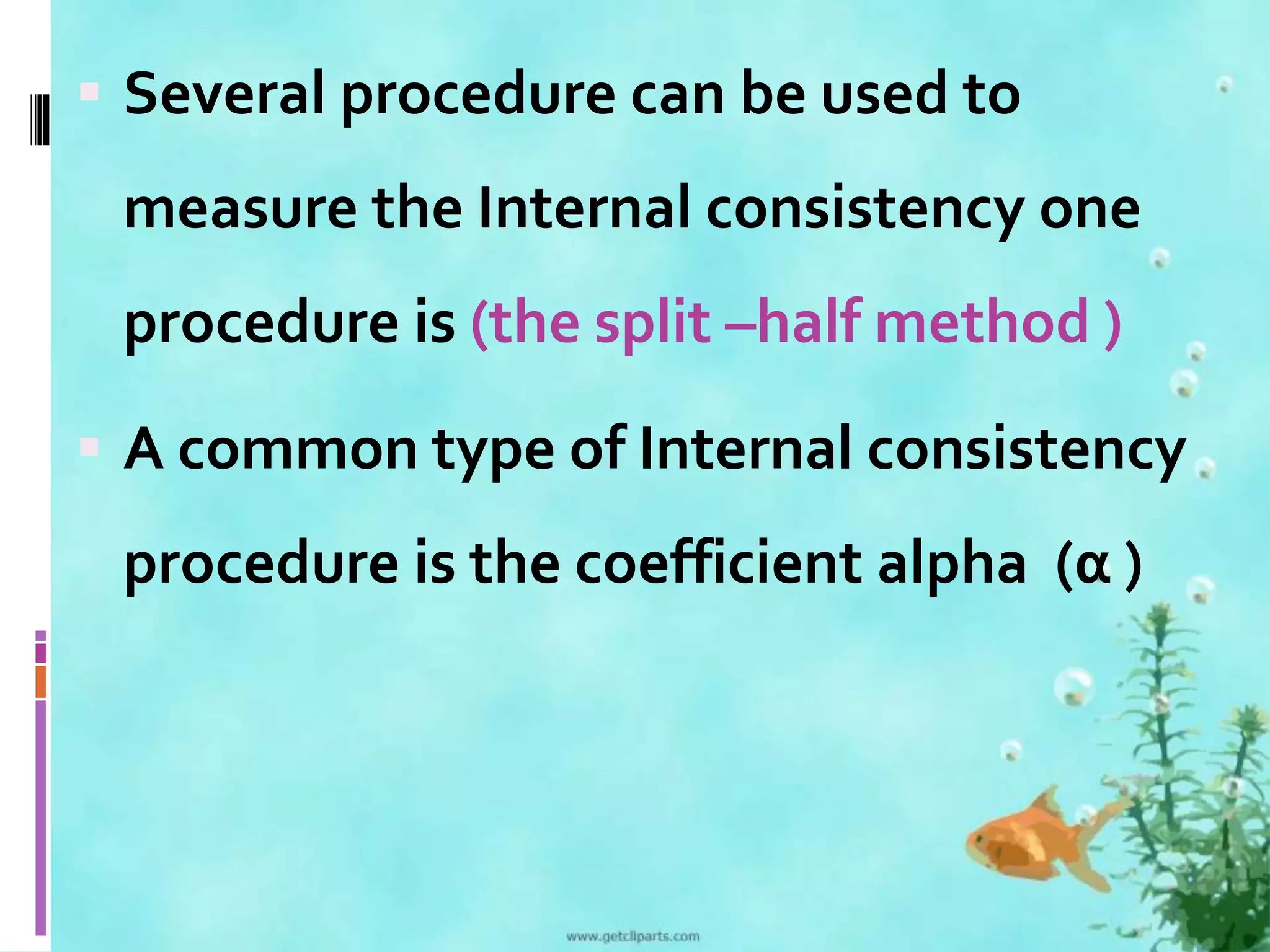  Several procedure can be used to 
measure the Internal consistency one 
procedure is (the split –half method ) 
 A common type of Internal consistency 
procedure is the coefficient alpha (α ) 
 