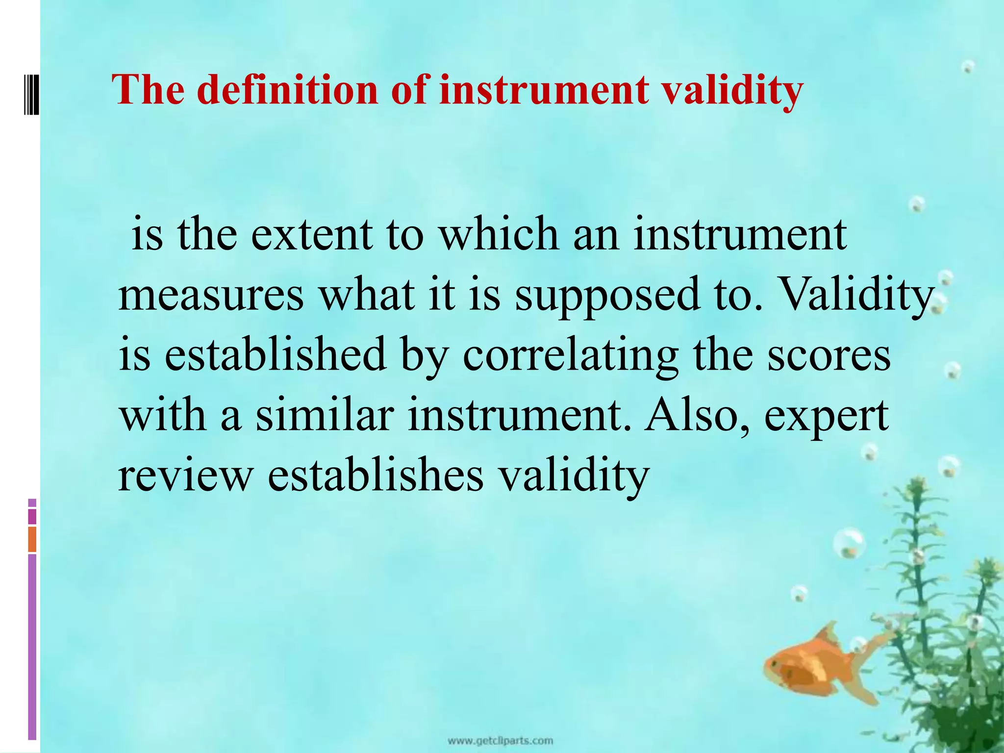 The definition of instrument validity 
is the extent to which an instrument 
measures what it is supposed to. Validity 
is established by correlating the scores 
with a similar instrument. Also, expert 
review establishes validity 
 