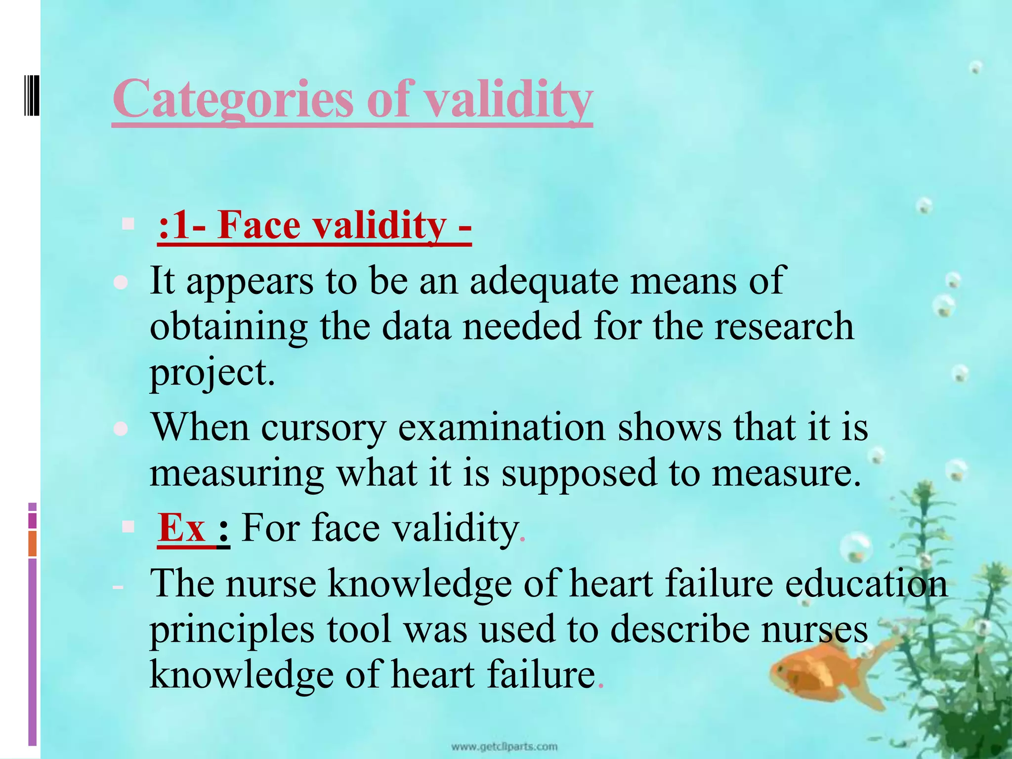Categories of validity 
 :1- Face validity - 
 It appears to be an adequate means of 
obtaining the data needed for the research 
project. 
 When cursory examination shows that it is 
measuring what it is supposed to measure. 
 Ex : For face validity. 
- The nurse knowledge of heart failure education 
principles tool was used to describe nurses 
knowledge of heart failure. 
 