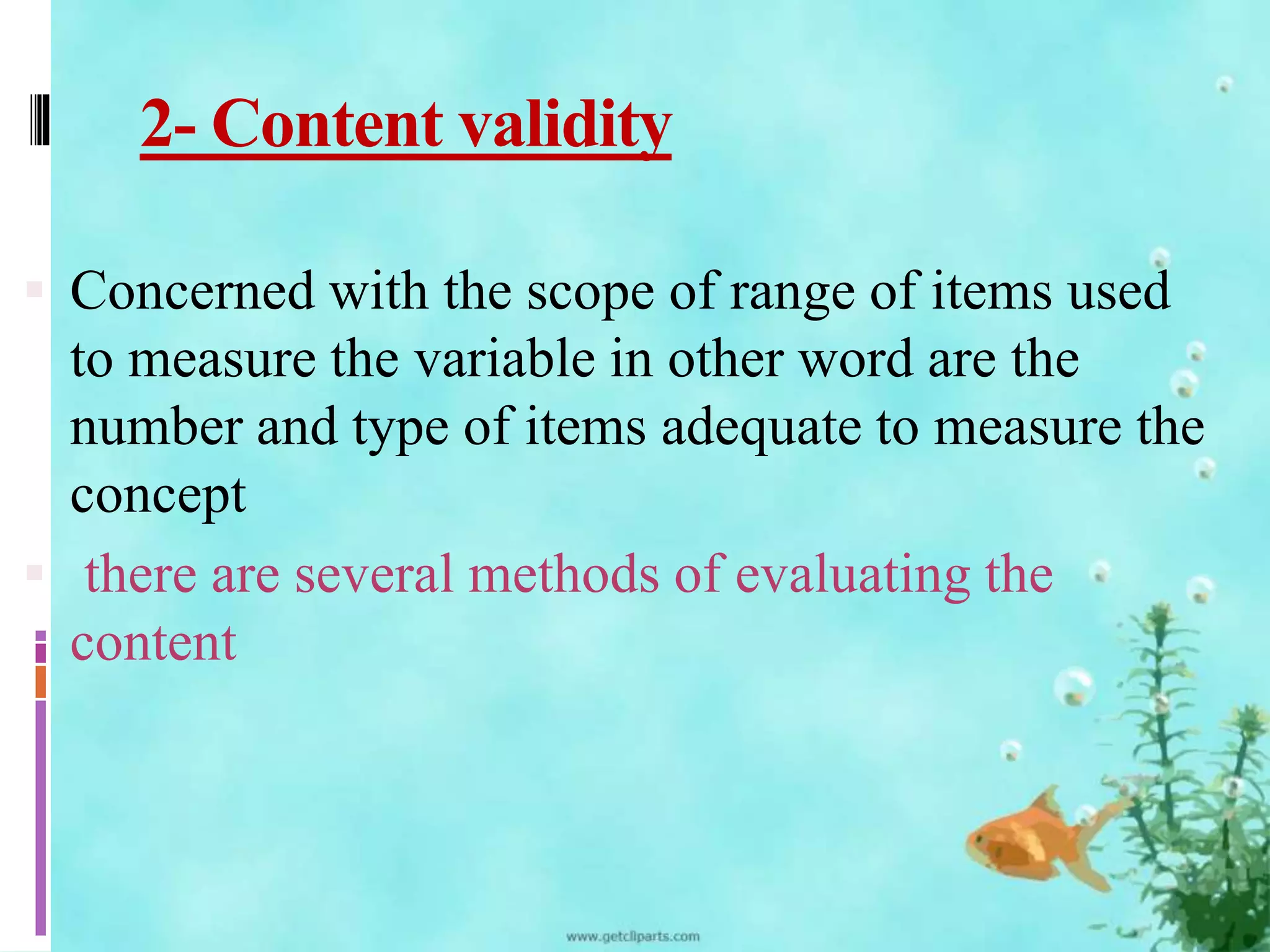 2- Content validity 
 Concerned with the scope of range of items used 
to measure the variable in other word are the 
number and type of items adequate to measure the 
concept 
 there are several methods of evaluating the 
content 
 