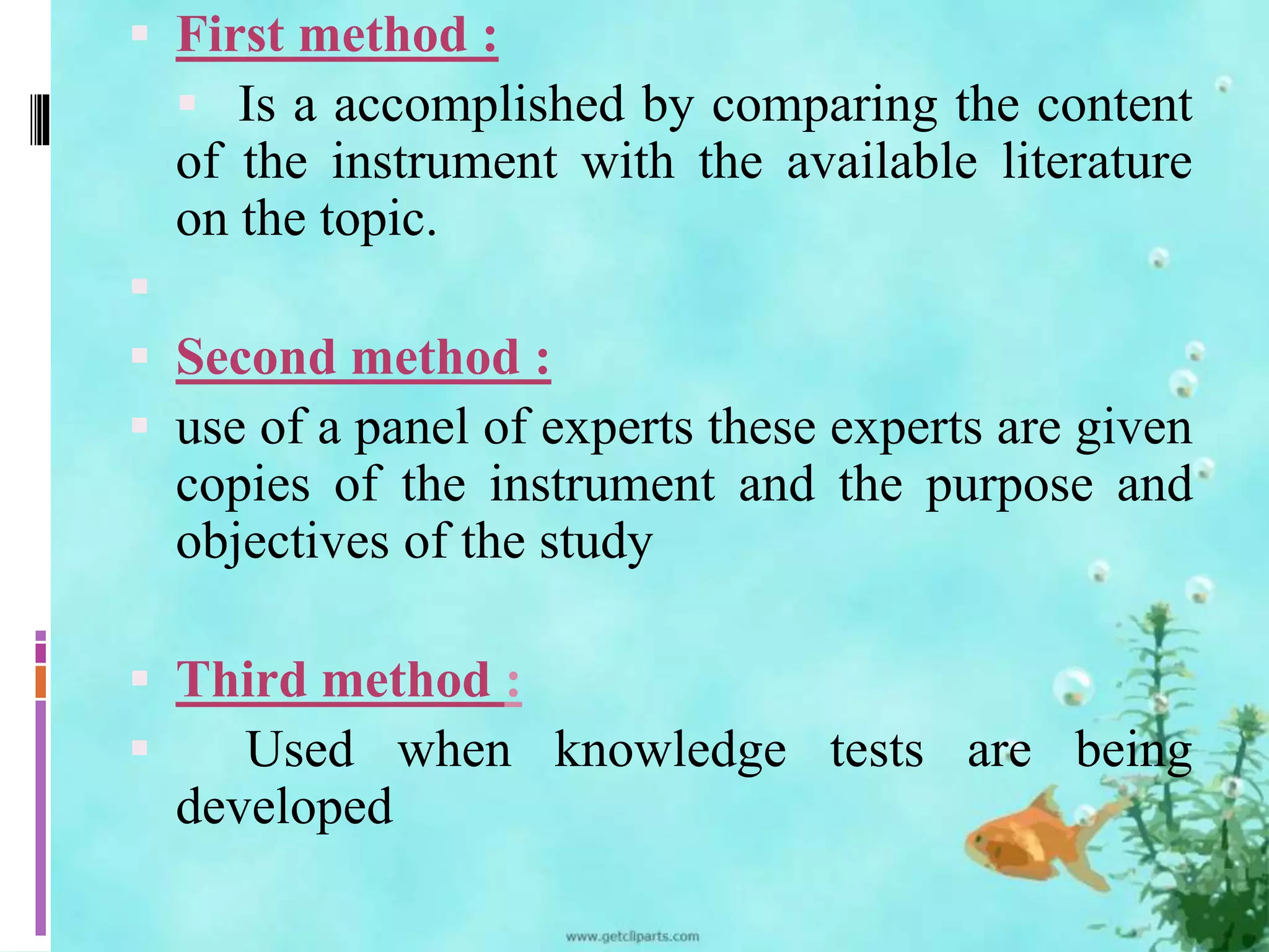  First method : 
 Is a accomplished by comparing the content 
of the instrument with the available literature 
on the topic. 
 
 Second method : 
 use of a panel of experts these experts are given 
copies of the instrument and the purpose and 
objectives of the study 
 Third method : 
 Used when knowledge tests are being 
developed 
 