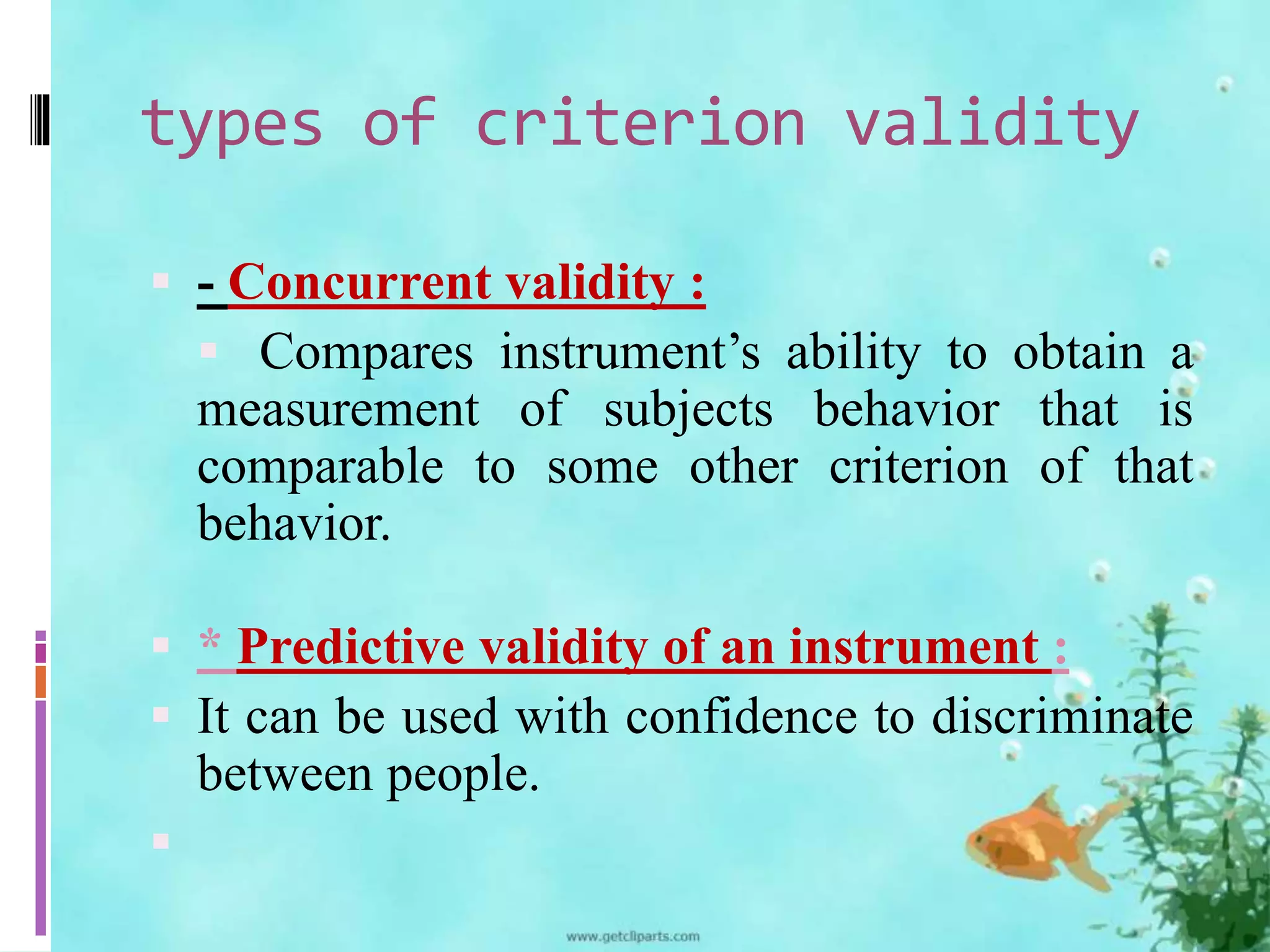 types of criterion validity 
 - Concurrent validity : 
 Compares instrument’s ability to obtain a 
measurement of subjects behavior that is 
comparable to some other criterion of that 
behavior. 
 * Predictive validity of an instrument : 
 It can be used with confidence to discriminate 
between people. 
 
 