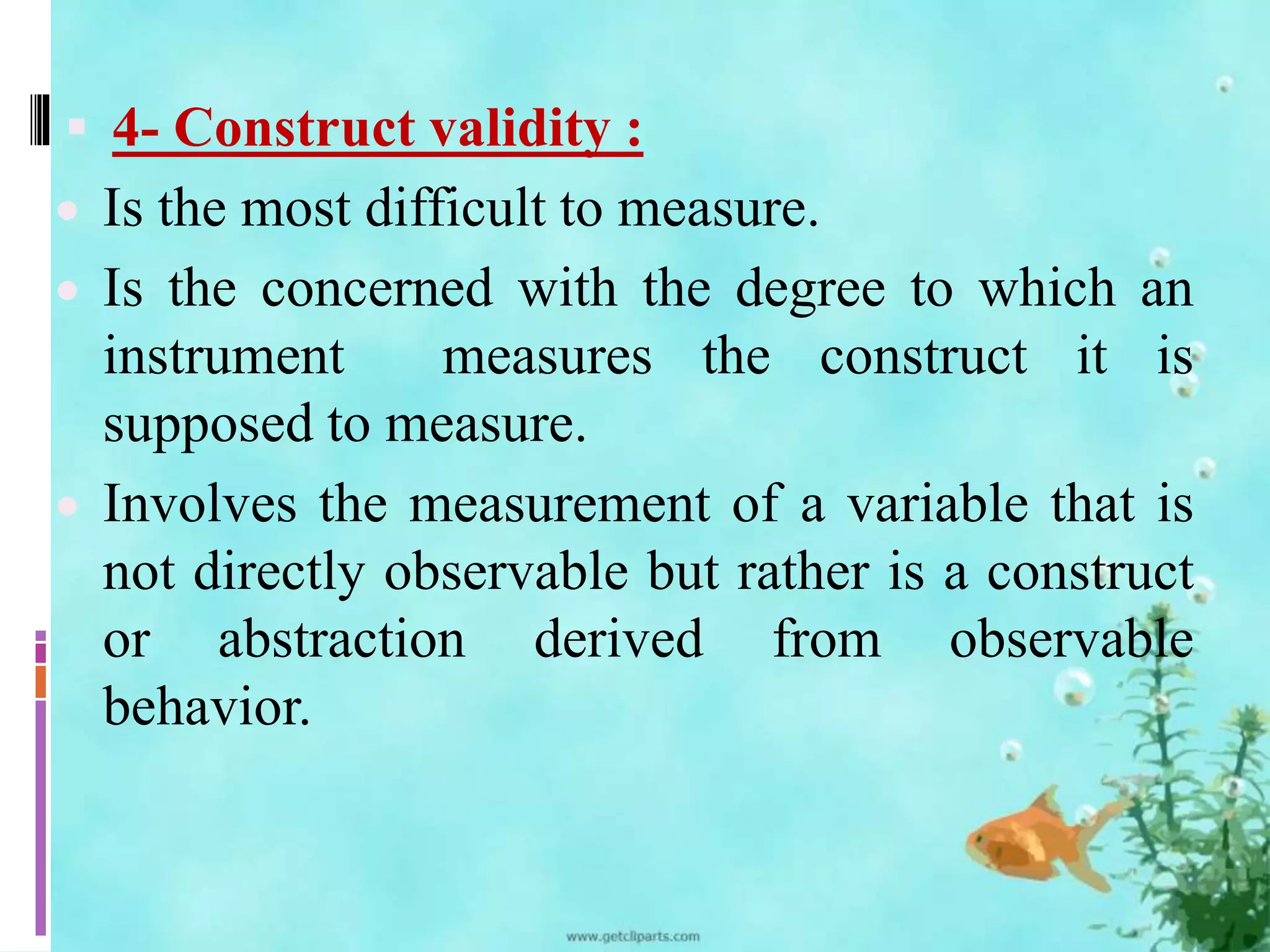  4- Construct validity : 
 Is the most difficult to measure. 
 Is the concerned with the degree to which an 
instrument measures the construct it is 
supposed to measure. 
 Involves the measurement of a variable that is 
not directly observable but rather is a construct 
or abstraction derived from observable 
behavior. 
 