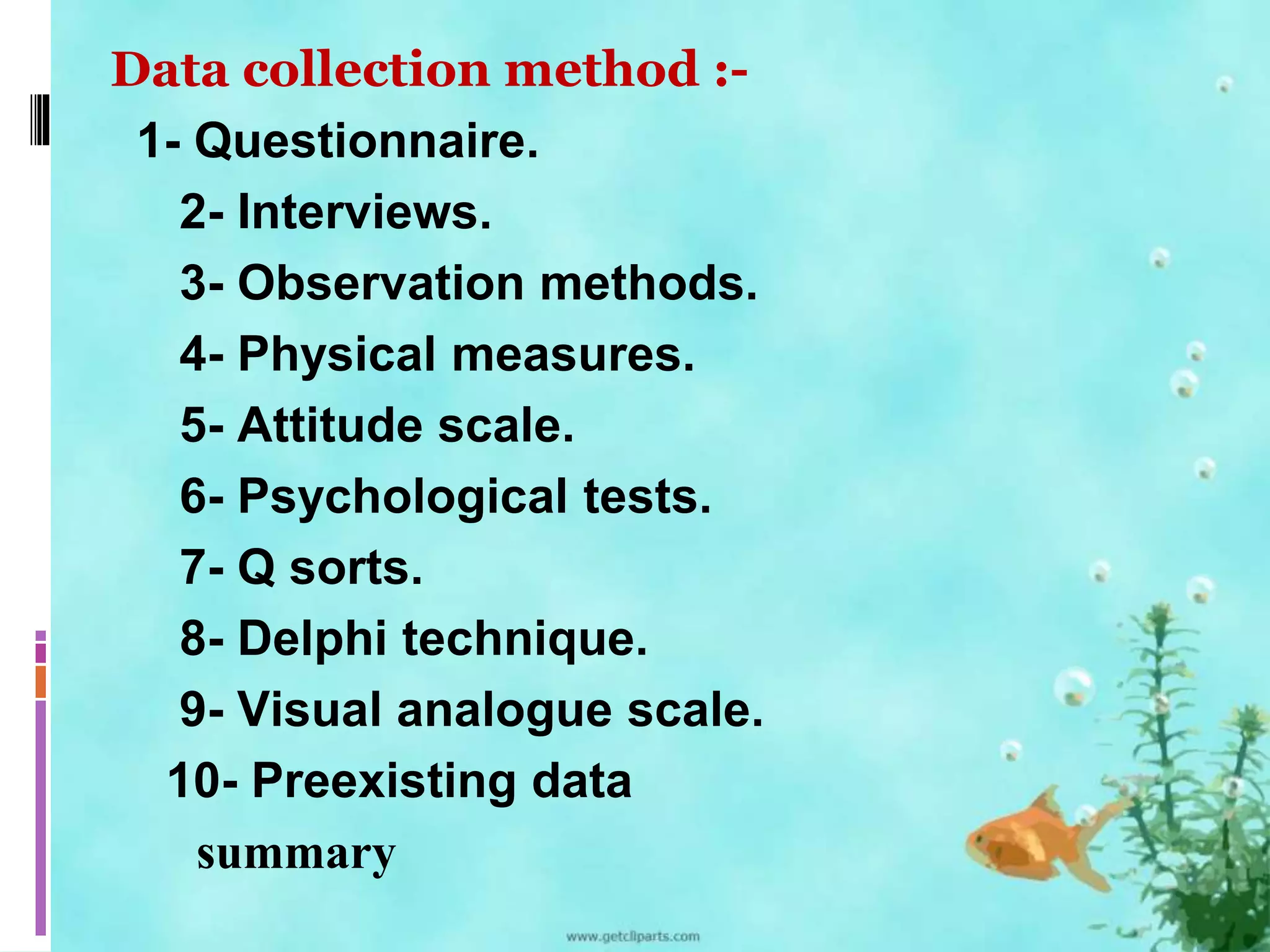 Data collection method :- 
1- Questionnaire. 
2- Interviews. 
3- Observation methods. 
4- Physical measures. 
5- Attitude scale. 
6- Psychological tests. 
7- Q sorts. 
8- Delphi technique. 
9- Visual analogue scale. 
10- Preexisting data 
summary 
 