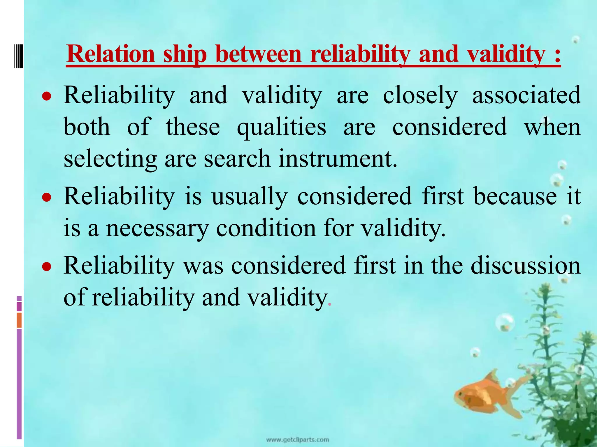 Relation ship between reliability and validity : 
 Reliability and validity are closely associated 
both of these qualities are considered when 
selecting are search instrument. 
 Reliability is usually considered first because it 
is a necessary condition for validity. 
 Reliability was considered first in the discussion 
of reliability and validity. 
 