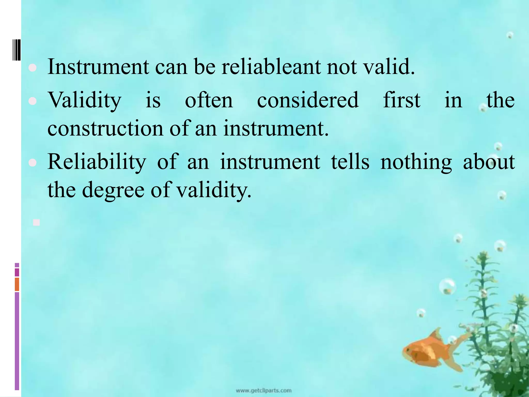  Instrument can be reliableant not valid. 
 Validity is often considered first in the 
construction of an instrument. 
 Reliability of an instrument tells nothing about 
the degree of validity. 
 
 