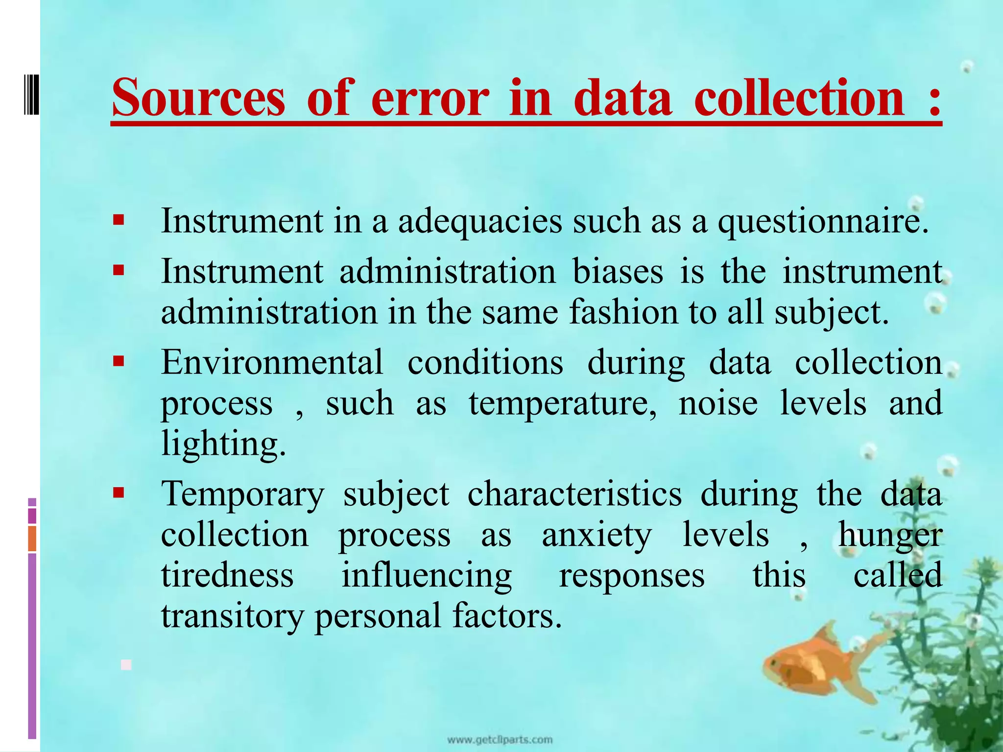 Sources of error in data collection : 
 Instrument in a adequacies such as a questionnaire. 
 Instrument administration biases is the instrument 
administration in the same fashion to all subject. 
 Environmental conditions during data collection 
process , such as temperature, noise levels and 
lighting. 
 Temporary subject characteristics during the data 
collection process as anxiety levels , hunger 
tiredness influencing responses this called 
transitory personal factors. 
 
 