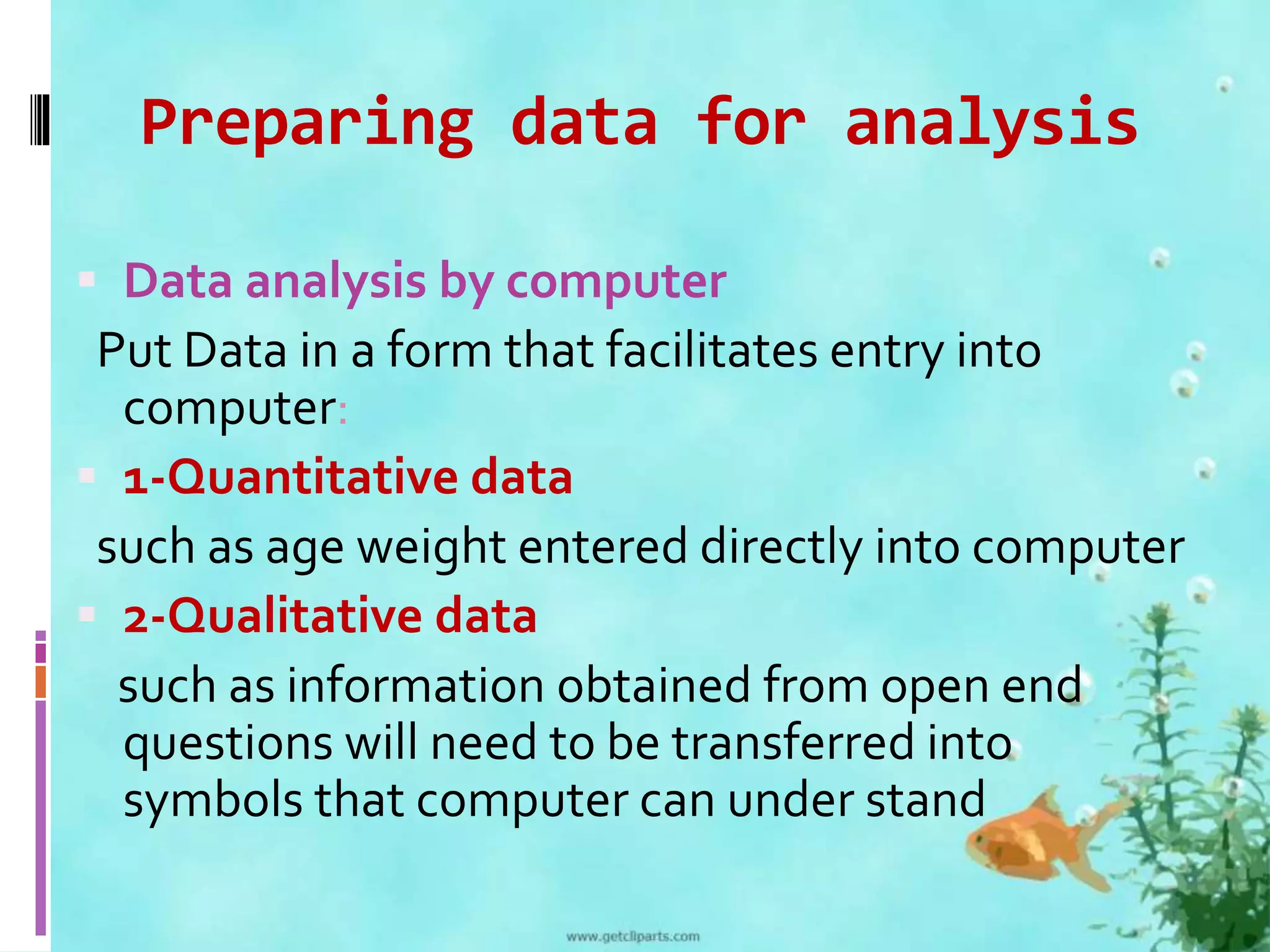 Preparing data for analysis 
 Data analysis by computer 
Put Data in a form that facilitates entry into 
computer: 
 1-Quantitative data 
such as age weight entered directly into computer 
 2-Qualitative data 
such as information obtained from open end 
questions will need to be transferred into 
symbols that computer can under stand 
 