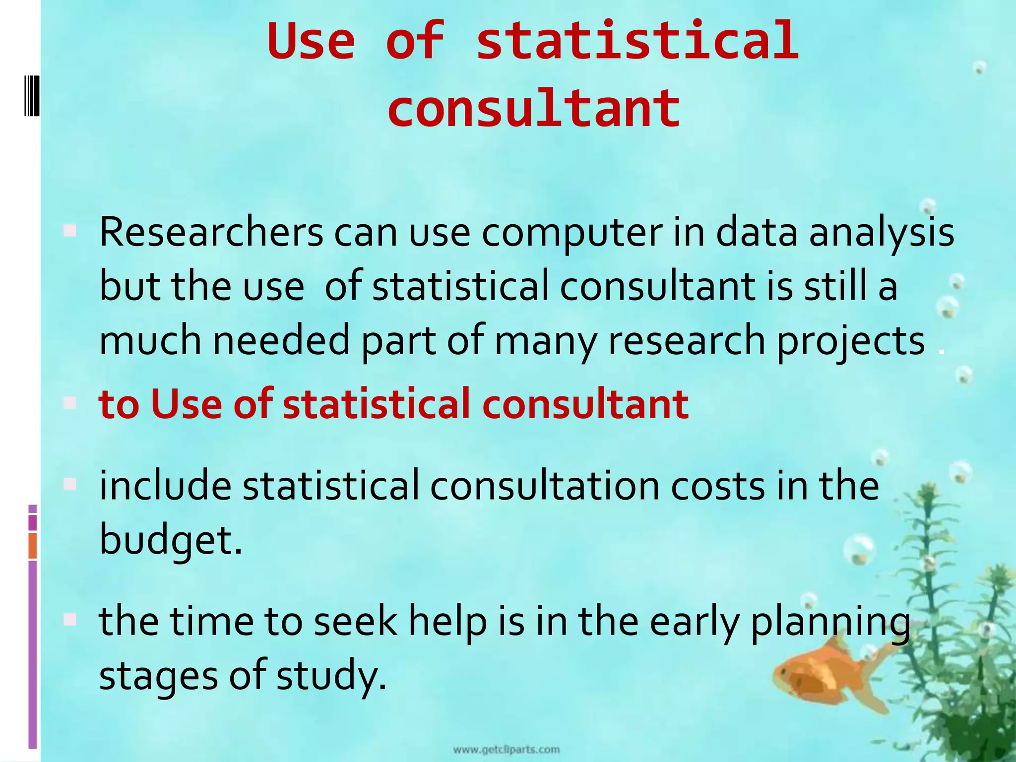 Use of statistical 
consultant 
 Researchers can use computer in data analysis 
but the use of statistical consultant is still a 
much needed part of many research projects . 
 to Use of statistical consultant 
 include statistical consultation costs in the 
budget. 
 the time to seek help is in the early planning 
stages of study. 
 