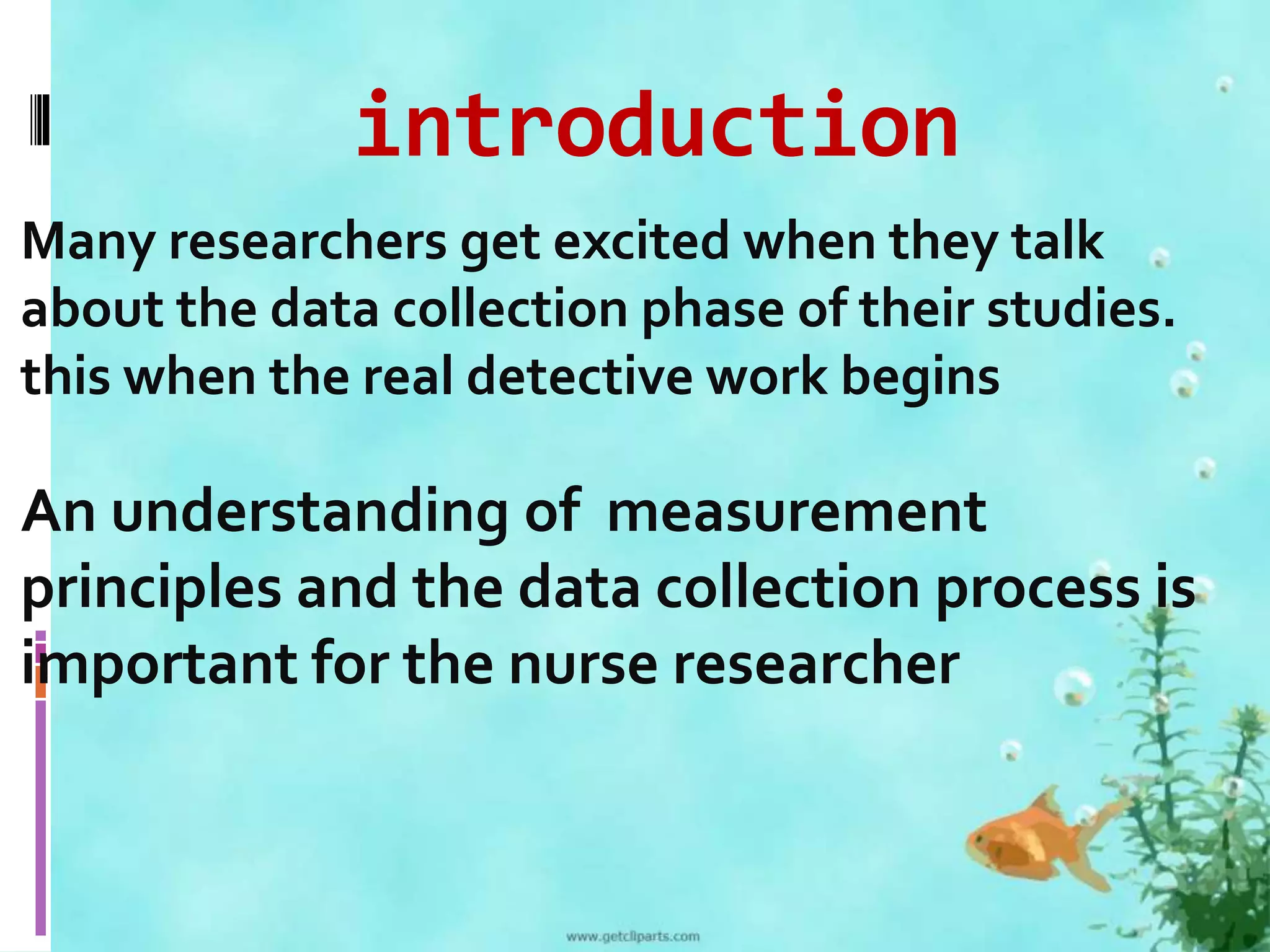 introduction 
Many researchers get excited when they talk 
about the data collection phase of their studies. 
this when the real detective work begins 
An understanding of measurement 
principles and the data collection process is 
important for the nurse researcher 
 