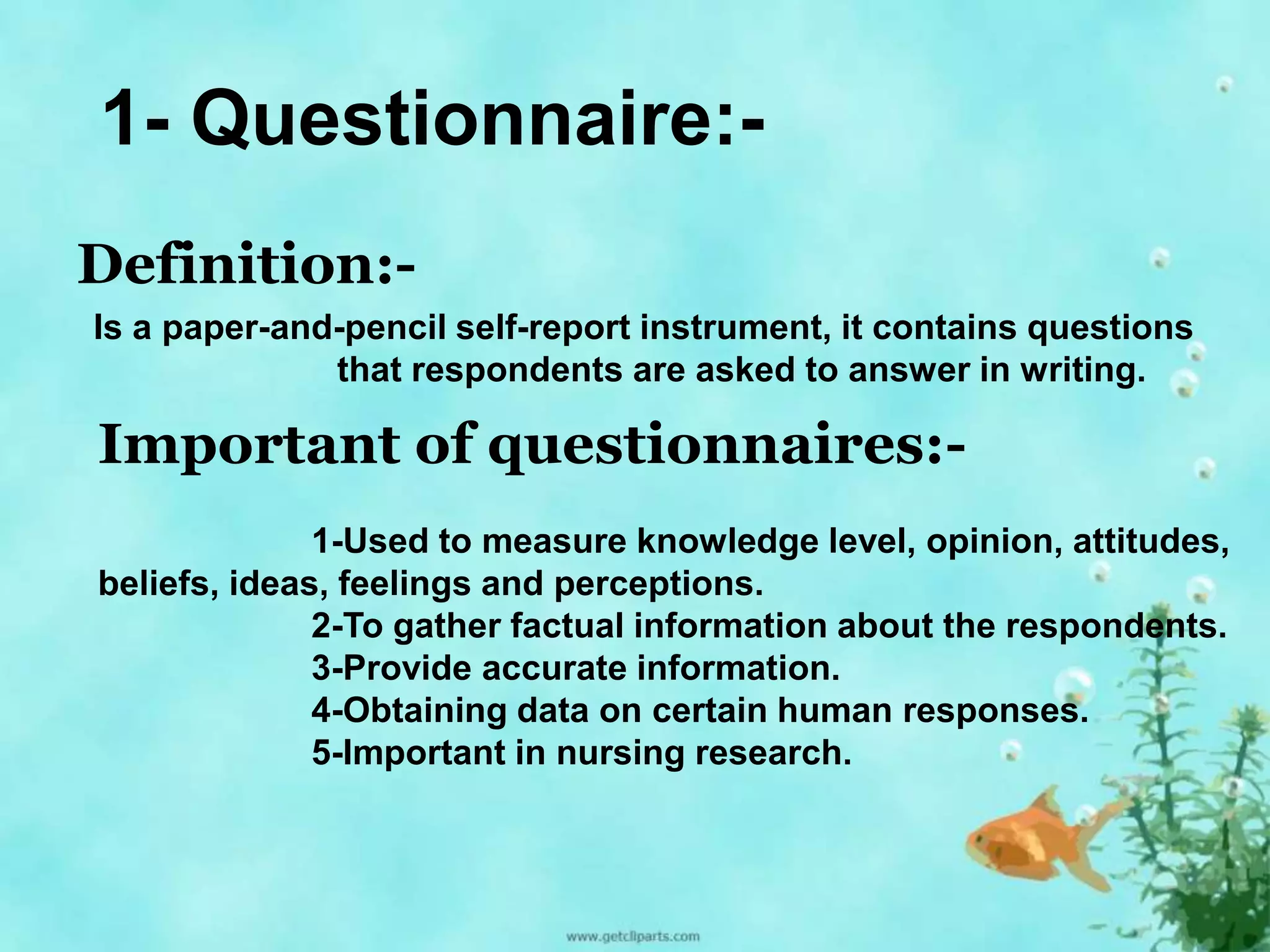 1- Questionnaire:- 
Definition:- 
Is a paper-and-pencil self-report instrument, it contains questions 
that respondents are asked to answer in writing. 
Important of questionnaires:- 
1-Used to measure knowledge level, opinion, attitudes, 
beliefs, ideas, feelings and perceptions. 
2-To gather factual information about the respondents. 
3-Provide accurate information. 
4-Obtaining data on certain human responses. 
5-Important in nursing research. 
 