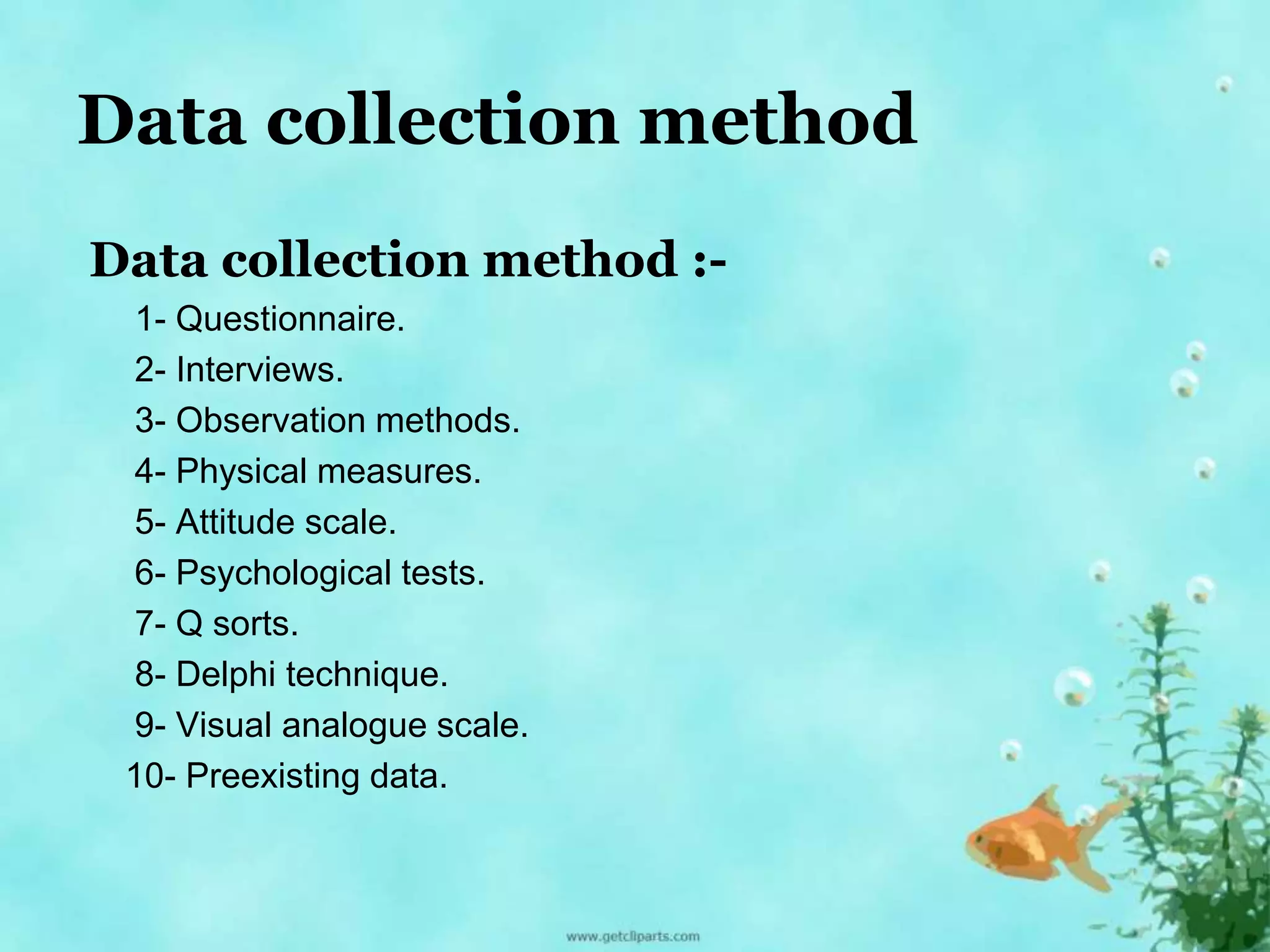 Data collection method 
Data collection method :- 
1- Questionnaire. 
2- Interviews. 
3- Observation methods. 
4- Physical measures. 
5- Attitude scale. 
6- Psychological tests. 
7- Q sorts. 
8- Delphi technique. 
9- Visual analogue scale. 
10- Preexisting data. 
 