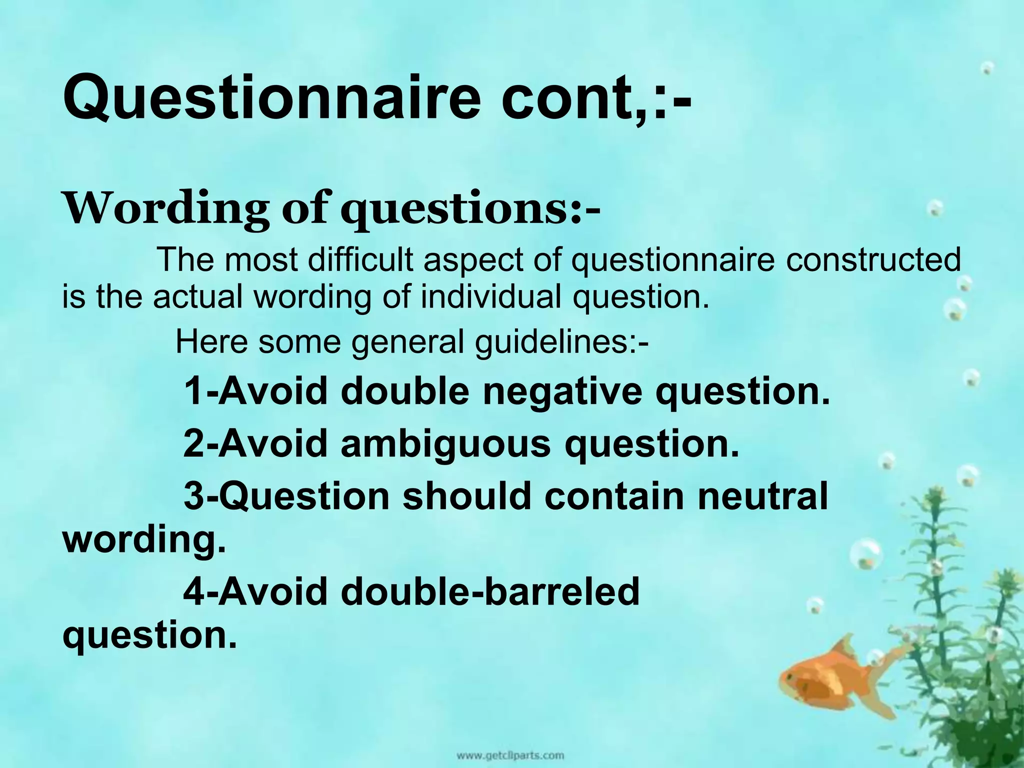 Questionnaire cont,:- 
Wording of questions:- 
The most difficult aspect of questionnaire constructed 
is the actual wording of individual question. 
Here some general guidelines:- 
1-Avoid double negative question. 
2-Avoid ambiguous question. 
3-Question should contain neutral 
wording. 
4-Avoid double-barreled 
question. 
 