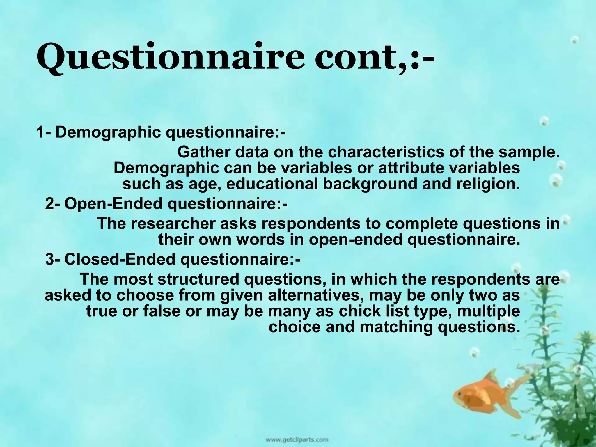 Questionnaire cont,:- 
1- Demographic questionnaire:- 
Gather data on the characteristics of the sample. 
Demographic can be variables or attribute variables 
such as age, educational background and religion. 
2- Open-Ended questionnaire:- 
The researcher asks respondents to complete questions in 
their own words in open-ended questionnaire. 
3- Closed-Ended questionnaire:- 
The most structured questions, in which the respondents are 
asked to choose from given alternatives, may be only two as 
true or false or may be many as chick list type, multiple 
choice and matching questions. 
 