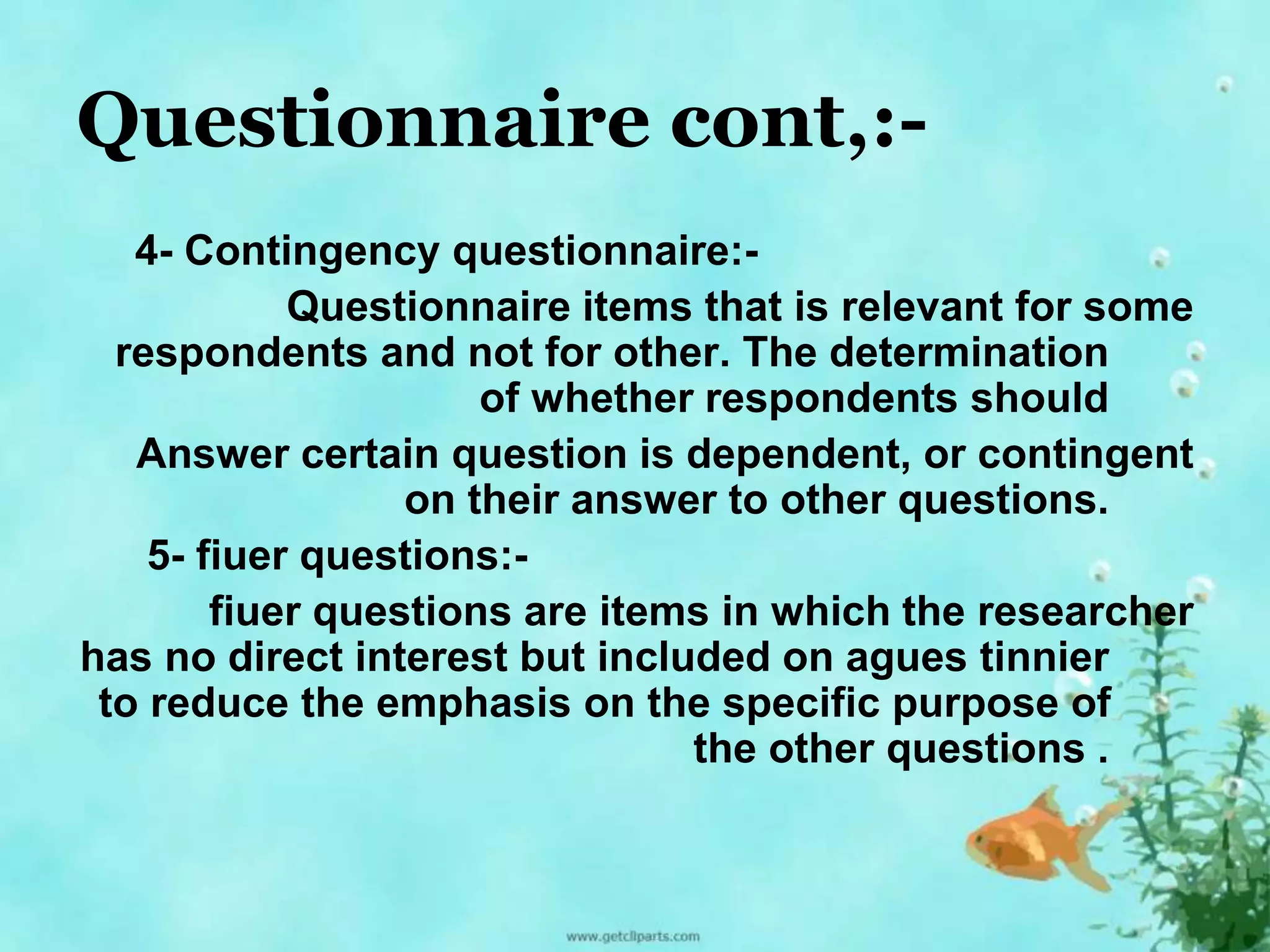 Questionnaire cont,:- 
4- Contingency questionnaire:- 
Questionnaire items that is relevant for some 
respondents and not for other. The determination 
of whether respondents should 
Answer certain question is dependent, or contingent 
on their answer to other questions. 
5- fiuer questions:- 
fiuer questions are items in which the researcher 
has no direct interest but included on agues tinnier 
to reduce the emphasis on the specific purpose of 
the other questions . 
 