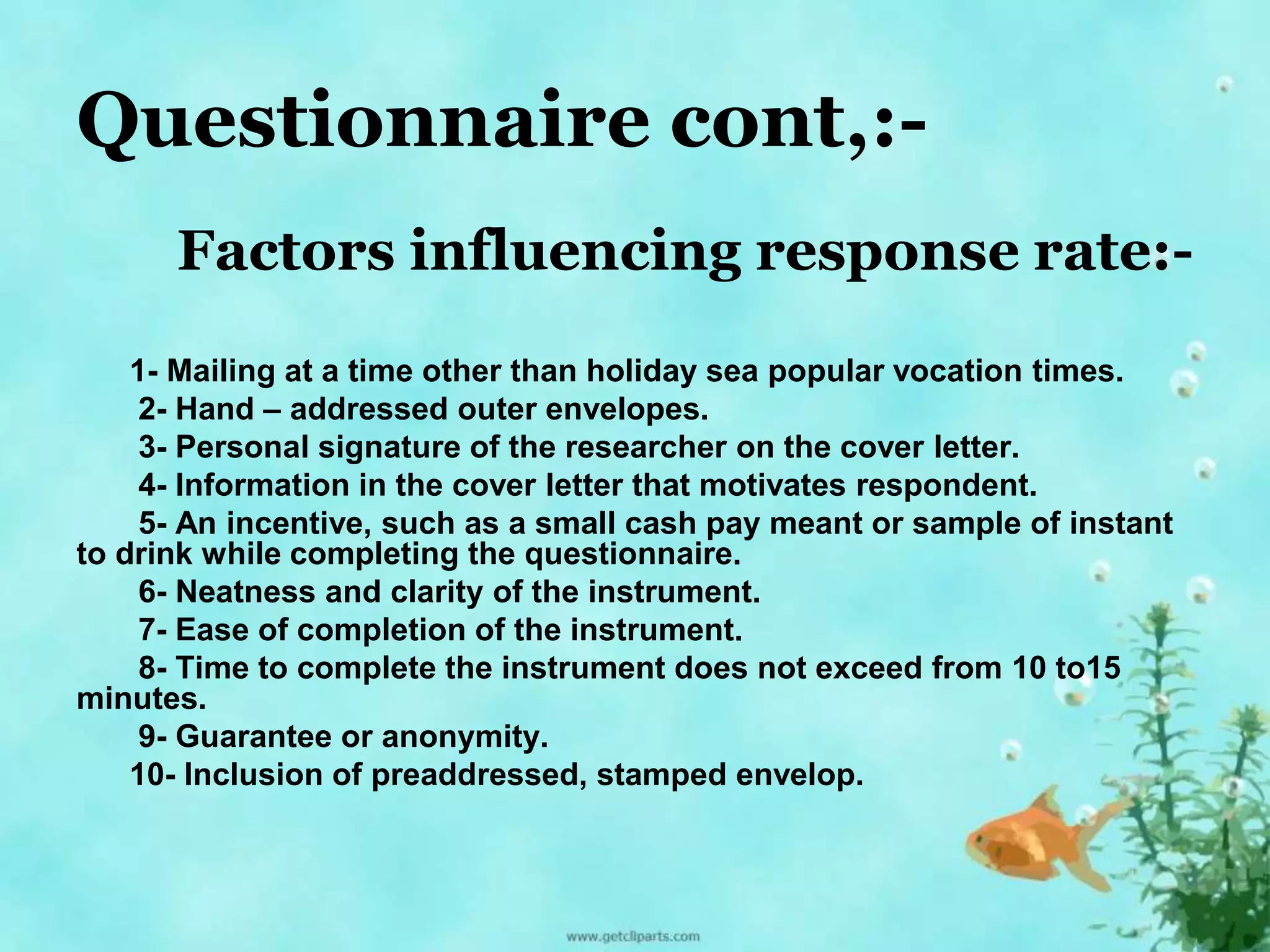 Questionnaire cont,:- 
Factors influencing response rate:- 
1- Mailing at a time other than holiday sea popular vocation times. 
2- Hand – addressed outer envelopes. 
3- Personal signature of the researcher on the cover letter. 
4- Information in the cover letter that motivates respondent. 
5- An incentive, such as a small cash pay meant or sample of instant 
to drink while completing the questionnaire. 
6- Neatness and clarity of the instrument. 
7- Ease of completion of the instrument. 
8- Time to complete the instrument does not exceed from 10 to15 
minutes. 
9- Guarantee or anonymity. 
10- Inclusion of preaddressed, stamped envelop. 
 