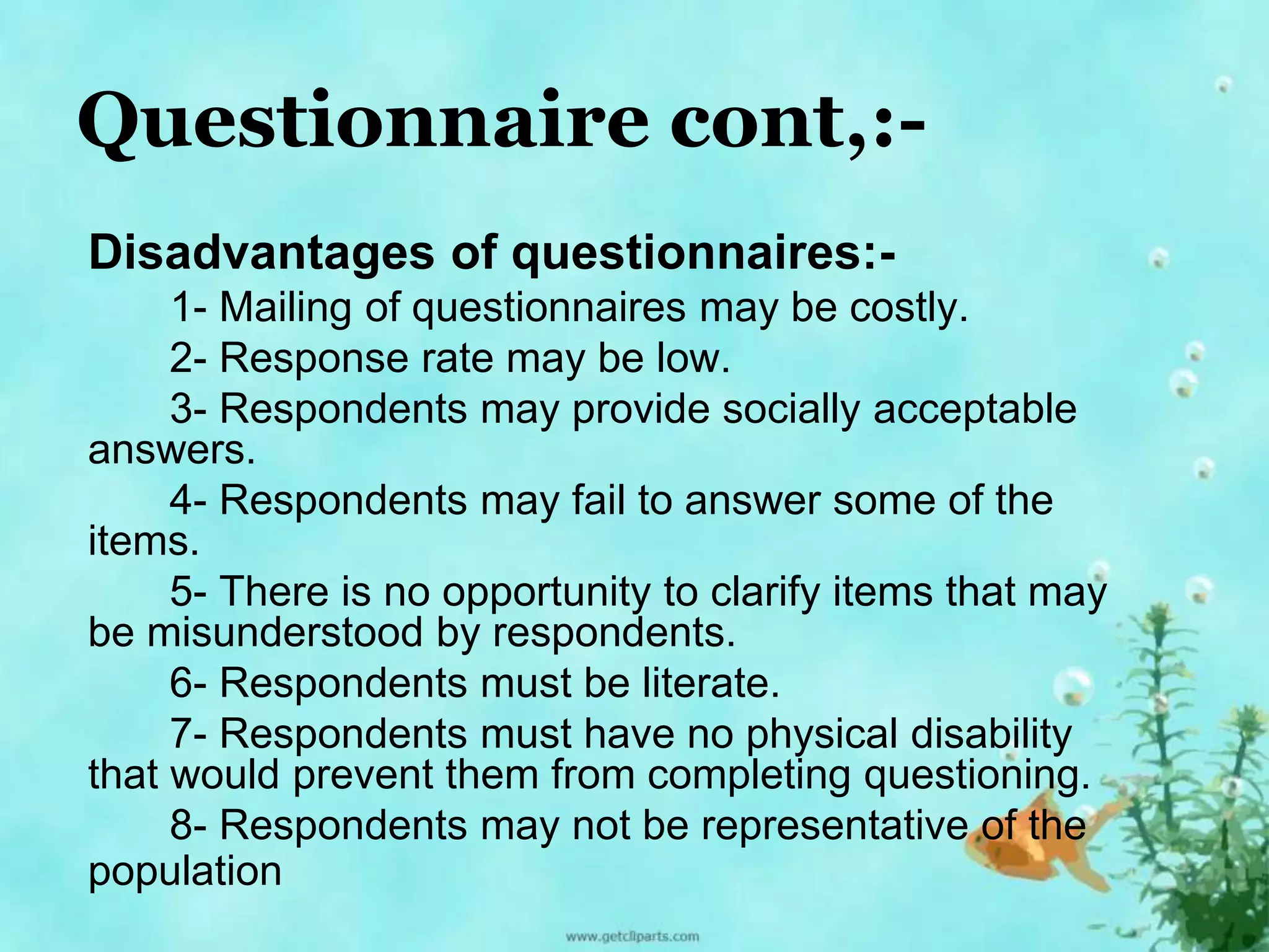 Questionnaire cont,:- 
Disadvantages of questionnaires:- 
1- Mailing of questionnaires may be costly. 
2- Response rate may be low. 
3- Respondents may provide socially acceptable 
answers. 
4- Respondents may fail to answer some of the 
items. 
5- There is no opportunity to clarify items that may 
be misunderstood by respondents. 
6- Respondents must be literate. 
7- Respondents must have no physical disability 
that would prevent them from completing questioning. 
8- Respondents may not be representative of the 
population 
 
