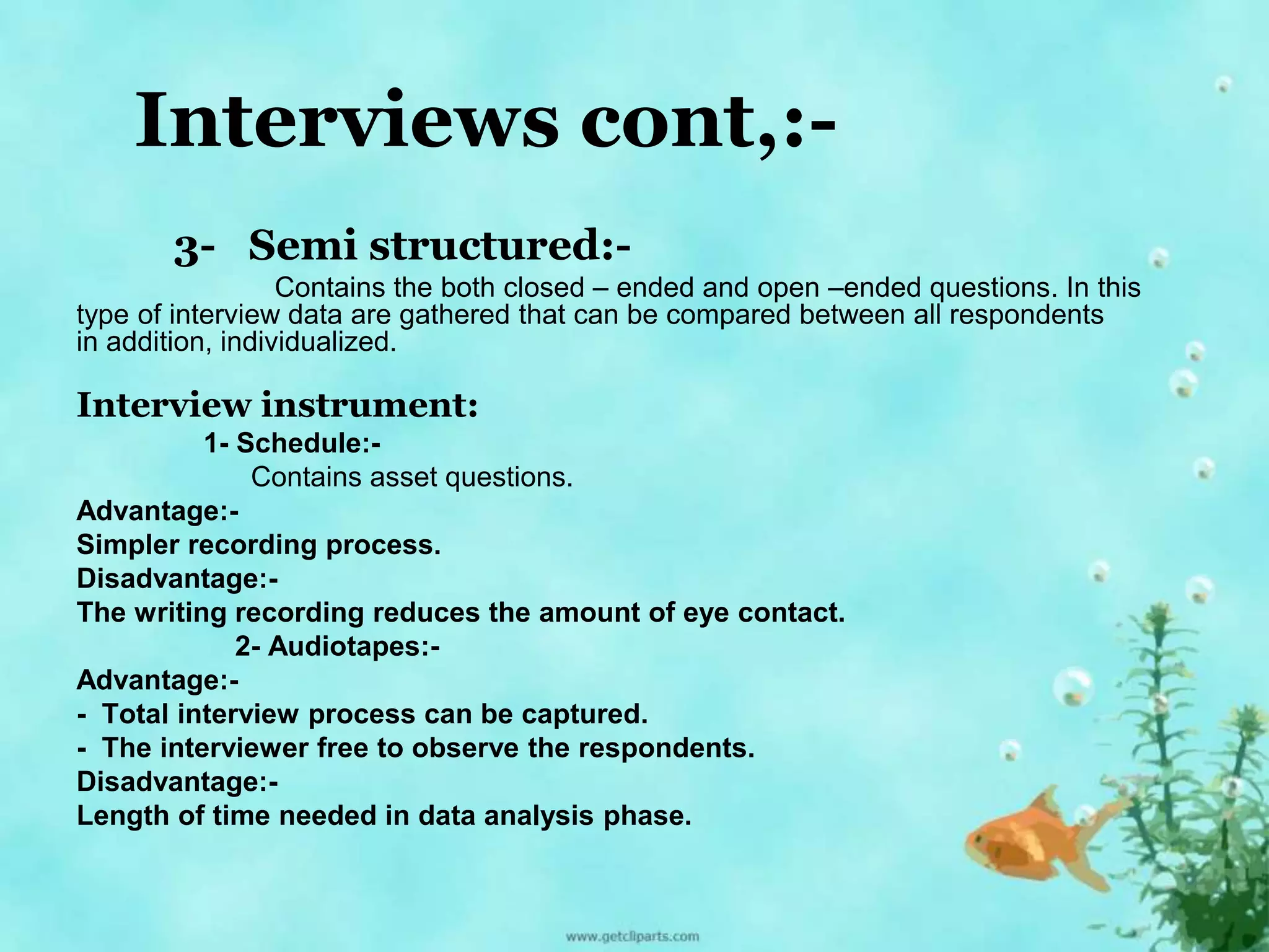 Interviews cont,:- 
3- Semi structured:- 
Contains the both closed – ended and open –ended questions. In this 
type of interview data are gathered that can be compared between all respondents 
in addition, individualized. 
Interview instrument: 
1- Schedule:- 
Contains asset questions. 
Advantage:- 
Simpler recording process. 
Disadvantage:- 
The writing recording reduces the amount of eye contact. 
2- Audiotapes:- 
Advantage:- 
- Total interview process can be captured. 
- The interviewer free to observe the respondents. 
Disadvantage:- 
Length of time needed in data analysis phase. 
 