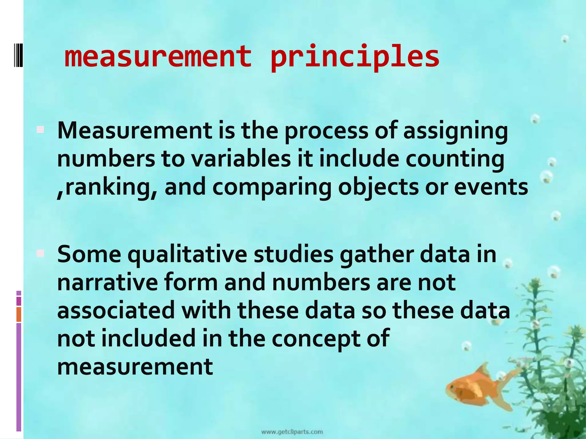 measurement principles 
 Measurement is the process of assigning 
numbers to variables it include counting 
,ranking, and comparing objects or events 
 Some qualitative studies gather data in 
narrative form and numbers are not 
associated with these data so these data 
not included in the concept of 
measurement 
 