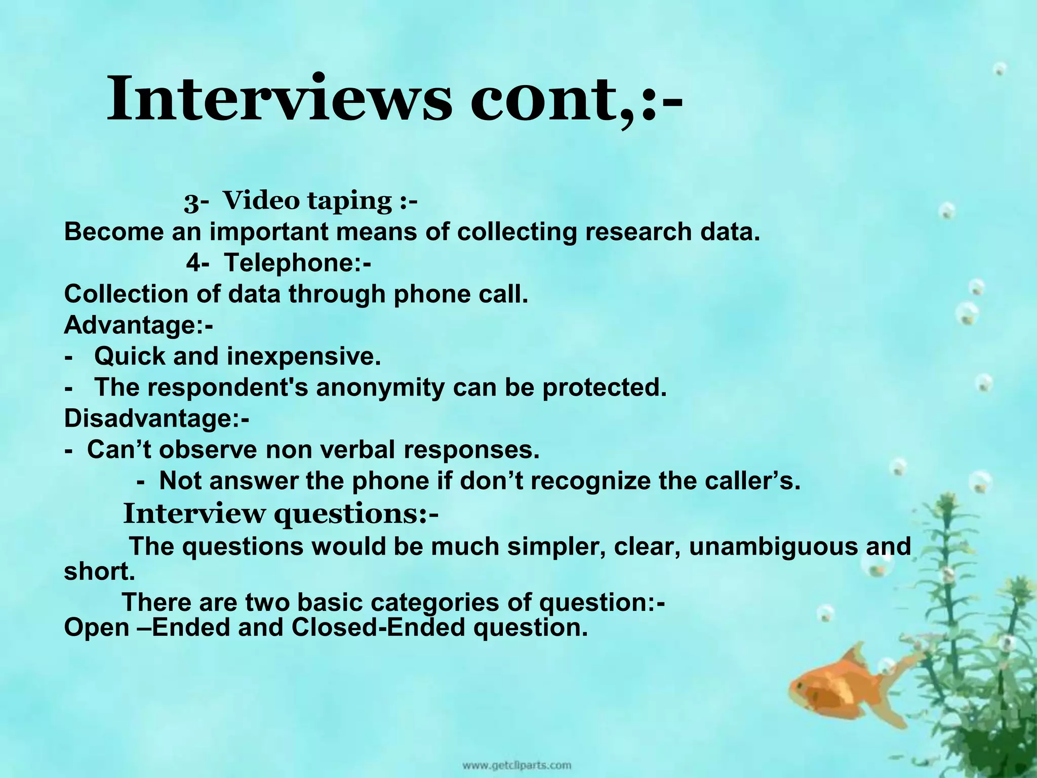 Interviews c0nt,:- 
3- Video taping :- 
Become an important means of collecting research data. 
4- Telephone:- 
Collection of data through phone call. 
Advantage:- 
- Quick and inexpensive. 
- The respondent's anonymity can be protected. 
Disadvantage:- 
- Can’t observe non verbal responses. 
- Not answer the phone if don’t recognize the caller’s. 
Interview questions:- 
The questions would be much simpler, clear, unambiguous and 
short. 
There are two basic categories of question:- 
Open –Ended and Closed-Ended question. 
 