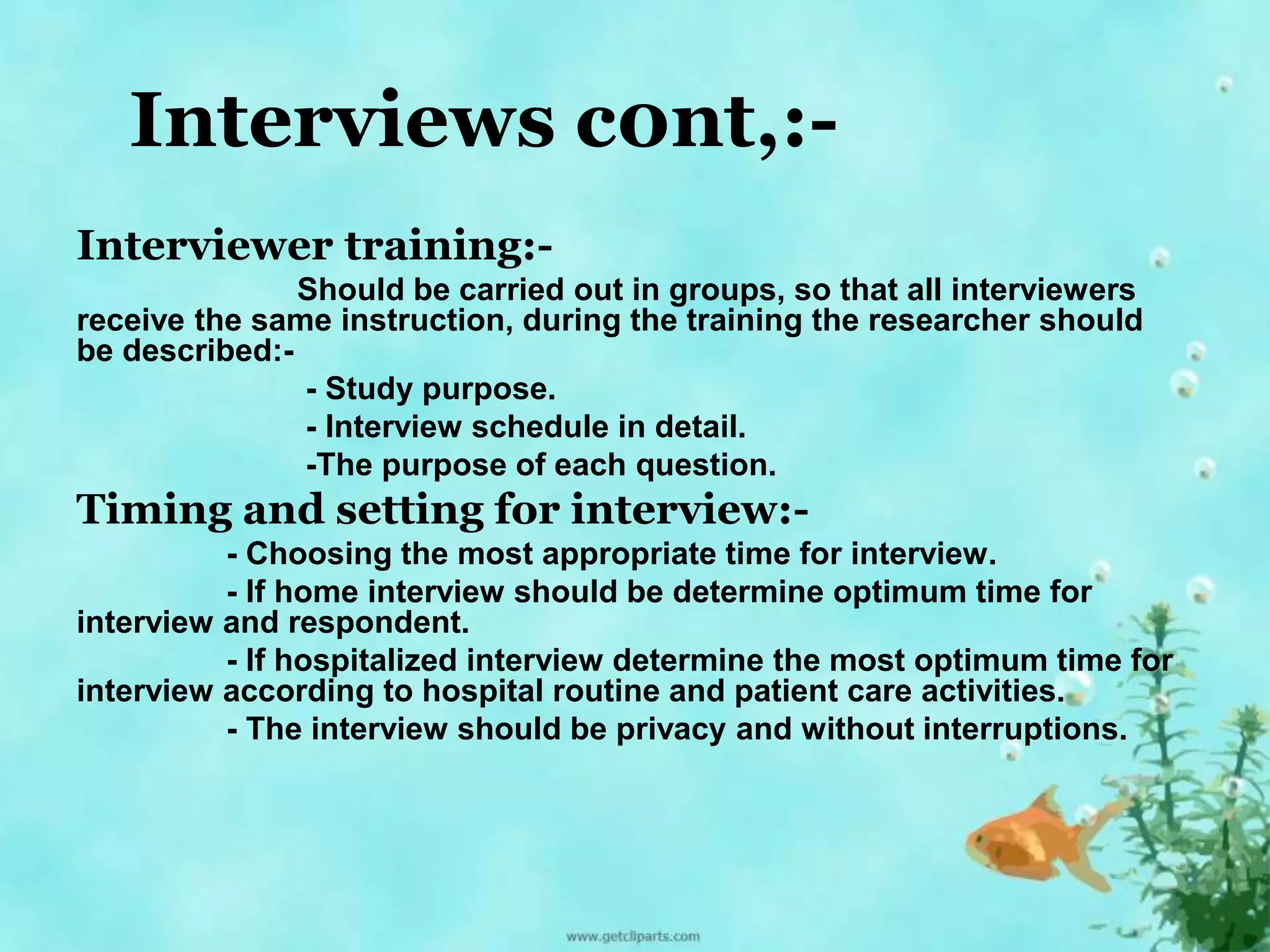 Interviews c0nt,:- 
Interviewer training:- 
Should be carried out in groups, so that all interviewers 
receive the same instruction, during the training the researcher should 
be described:- 
- Study purpose. 
- Interview schedule in detail. 
-The purpose of each question. 
Timing and setting for interview:- 
- Choosing the most appropriate time for interview. 
- If home interview should be determine optimum time for 
interview and respondent. 
- If hospitalized interview determine the most optimum time for 
interview according to hospital routine and patient care activities. 
- The interview should be privacy and without interruptions. 
 