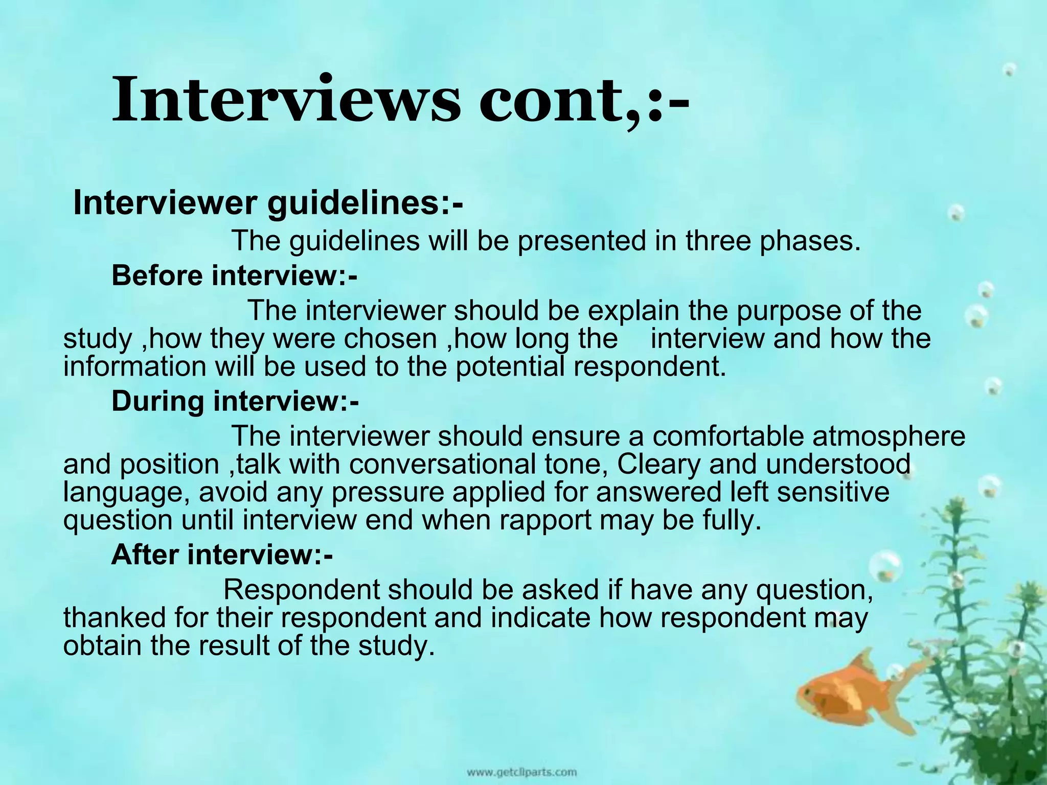 Interviews cont,:- 
Interviewer guidelines:- 
The guidelines will be presented in three phases. 
Before interview:- 
The interviewer should be explain the purpose of the 
study ,how they were chosen ,how long the interview and how the 
information will be used to the potential respondent. 
During interview:- 
The interviewer should ensure a comfortable atmosphere 
and position ,talk with conversational tone, Cleary and understood 
language, avoid any pressure applied for answered left sensitive 
question until interview end when rapport may be fully. 
After interview:- 
Respondent should be asked if have any question, 
thanked for their respondent and indicate how respondent may 
obtain the result of the study. 
 