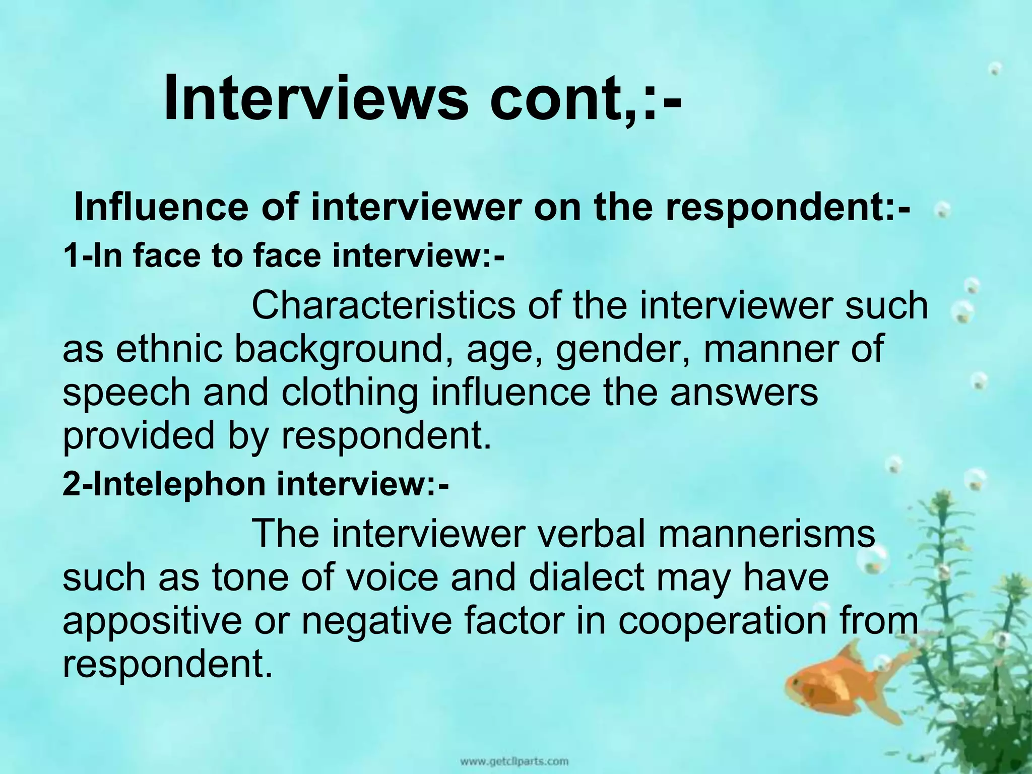 Interviews cont,:- 
Influence of interviewer on the respondent:- 
1-In face to face interview:- 
Characteristics of the interviewer such 
as ethnic background, age, gender, manner of 
speech and clothing influence the answers 
provided by respondent. 
2-Intelephon interview:- 
The interviewer verbal mannerisms 
such as tone of voice and dialect may have 
appositive or negative factor in cooperation from 
respondent. 
 