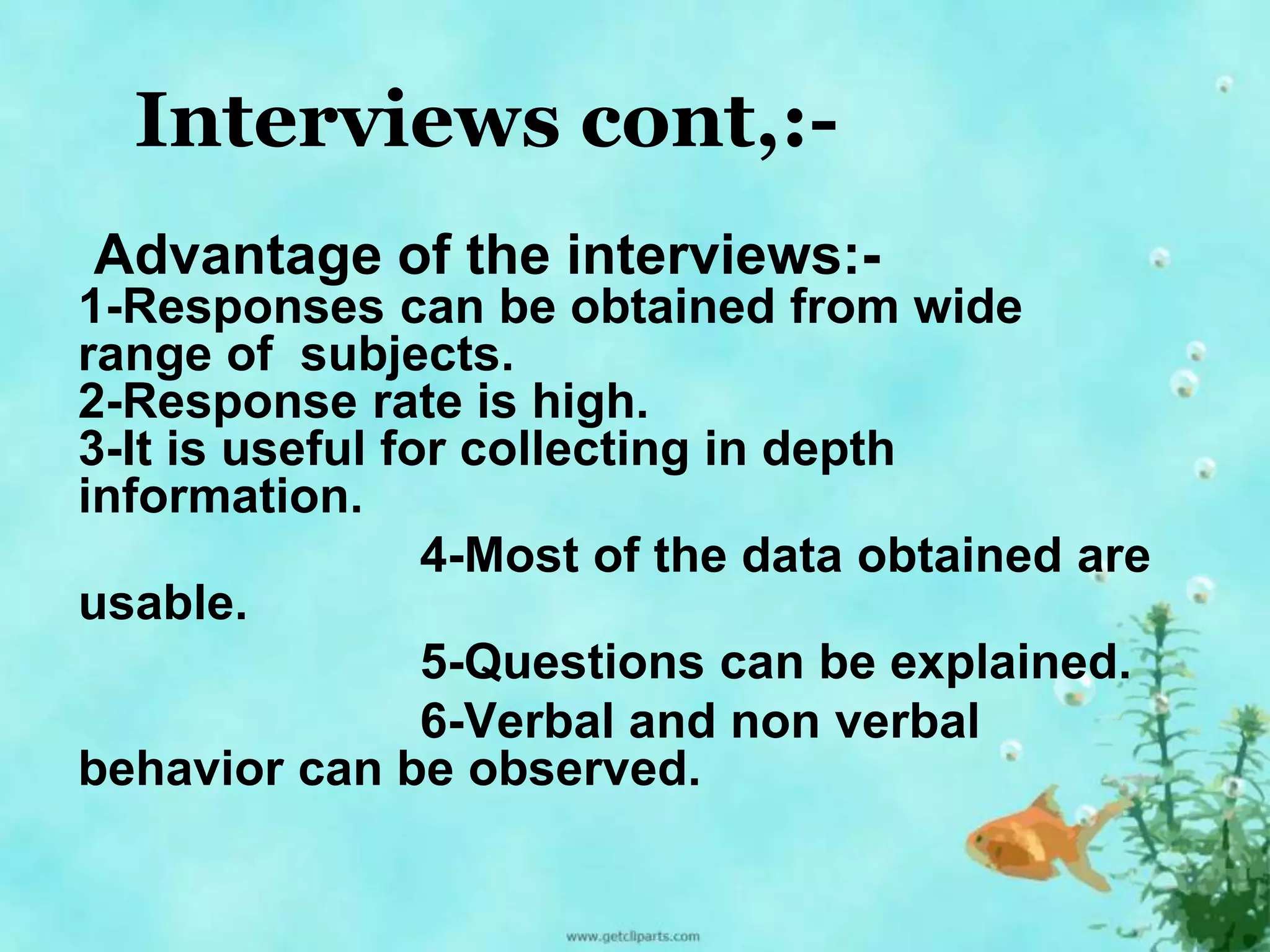 Interviews cont,:- 
Advantage of the interviews:- 
1-Responses can be obtained from wide 
range of subjects. 
2-Response rate is high. 
3-It is useful for collecting in depth 
information. 
4-Most of the data obtained are 
usable. 
5-Questions can be explained. 
6-Verbal and non verbal 
behavior can be observed. 
 