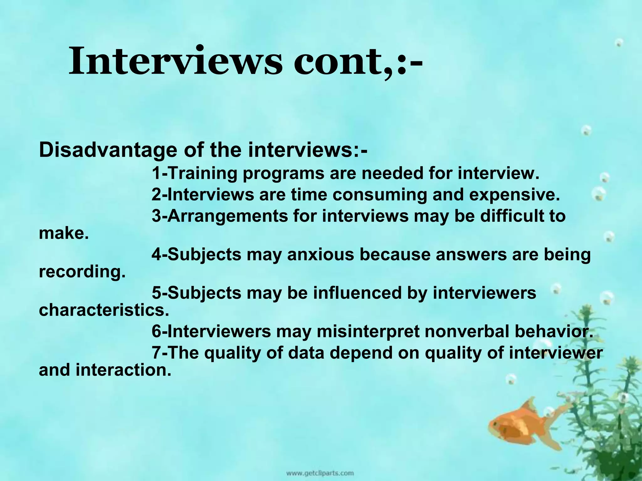 Interviews cont,:- 
Disadvantage of the interviews:- 
1-Training programs are needed for interview. 
2-Interviews are time consuming and expensive. 
3-Arrangements for interviews may be difficult to 
make. 
4-Subjects may anxious because answers are being 
recording. 
5-Subjects may be influenced by interviewers 
characteristics. 
6-Interviewers may misinterpret nonverbal behavior. 
7-The quality of data depend on quality of interviewer 
and interaction. 
 
