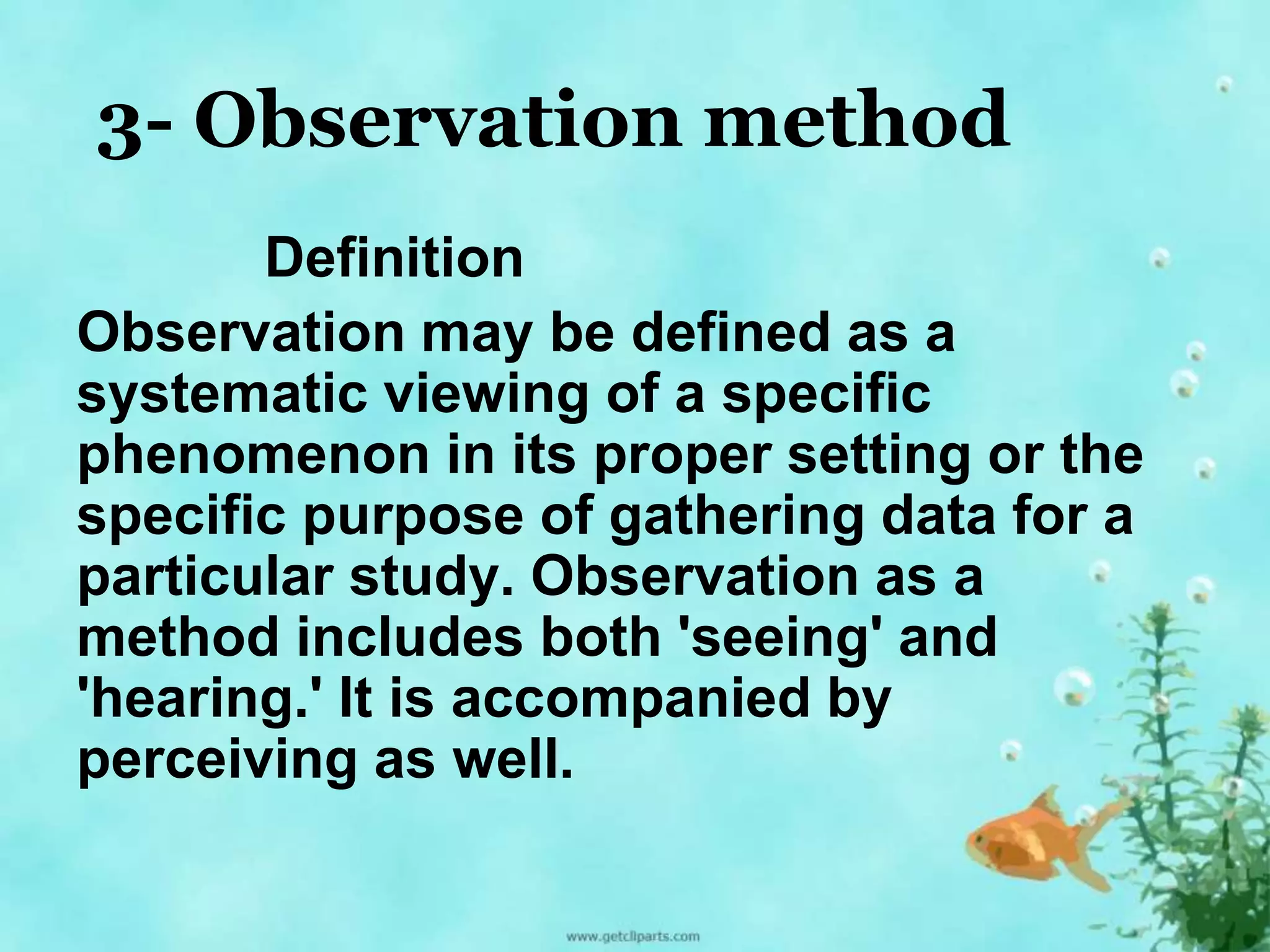 3- Observation method 
Definition 
Observation may be defined as a 
systematic viewing of a specific 
phenomenon in its proper setting or the 
specific purpose of gathering data for a 
particular study. Observation as a 
method includes both 'seeing' and 
'hearing.' It is accompanied by 
perceiving as well. 
 