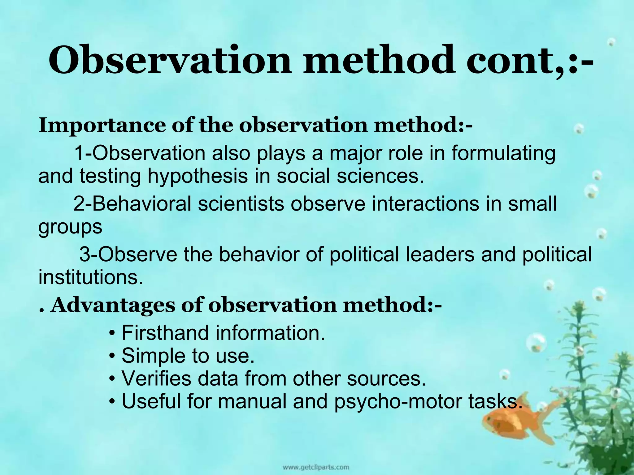 Observation method cont,:- 
Importance of the observation method:- 
1-Observation also plays a major role in formulating 
and testing hypothesis in social sciences. 
2-Behavioral scientists observe interactions in small 
groups 
3-Observe the behavior of political leaders and political 
institutions. 
. Advantages of observation method:- 
• Firsthand information. 
• Simple to use. 
• Verifies data from other sources. 
• Useful for manual and psycho-motor tasks. 
 